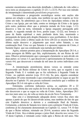 somente encontramos uma descrição detalhada e elaborada da vida sobre a
nova terra ao alcançarmos o capítulo 21 (21.1 a 22.5). Por isso este método
de interpretação é denominado paralelismo progressivo.
Encontramos a progressão escatológica nestas sete seções não
apenas em relação a cada seção, mas também no que diz respeito ao livro
como um todo. Se admitirmos que o livro do Apocalipse retrata a luta de
Cristo e sua Igreja, por um lado, contra os inimigos de Cristo e da igreja
pelo outro, podemos dizer que a primeira metade do livro (caps. 1-11)
descreve a luta na terra, retratando a Igreja enquanto perseguida pelo
mundo. A segunda metade do livro, porém (caps. 12-22), nos fornece o
pano de fundo espiritual e mais profundo desta luta, mostrando a
perseguição da Igreja pelo dragão (Satanás) e seus auxiliadores. À luz desta
análise, vemos como a última seção do livro (20-22) se encaixa bem. Esta
última seção descreve o julgamento que recai sobre Satanás, e sua
condenação final. Uma vez que Satanás é o oponente supremo de Cristo, é
bastante lógico que sua condenação seja narrada por último.
Agora, estamos prontos para a interpretação do Apocalipse 20.1-6, a
única passagem da Bíblia que fala, explicitamente, de um Reino de mil
anos. Observe primeiramente que a passagem claramente se auto-divide em
duas partes: os versos 1-3, que descrevem o aprisionamento de Satanás; e os
versos 4-6, que descrevem o reinado de mil anos de certos indivíduos com
Cristo.
A interpretação premilenista destes versos os entende como
descrevendo um Reino milenar de Cristo na terra, que se seguirá à sua
Segunda Vinda. E é verdade que se fez referência à Segunda Vinda de
Cristo no capítulo anterior (veja 19.11-16). Se, pois, alguém considerar
Apocalipse 20 como mostrando o que cronologicamente se segue ao que foi
descrito no Capítulo 19, esta pessoa realmente concluiria que o milênio de
Apocalipse 20.1-6 virá após a volta de Cristo.
Entretanto, conforme indicamos acima, os capítulos 20 a 22
constituem a última das sete seções do livro do Apocalipse e, por essa razão,
não descrevem o que se segue na volta de Cristo. Antes, Apocalipse 20.1
nos traz mais uma vez, de volta ao início da era do Novo Testamento.
Que esta é a interpretação adequada destes versos fica claro não
apenas a partir do que foi desenvolvido acima, mas também do fato de que
este Capítulo descreve a derrota e a condenação final de Satanás.
Certamente, a derrota de Satanás teve início com a primeira Vinda de Cristo,
conforme já foi claramente demonstrado no Capítulo 12, versos 7-9. O fato
de que o Reino milenar, retratado em 20.4-6, acontece antes da Segunda
Vinda de Cristo fica evidente porque o juízo final, descrito nos versos 11 a
15 deste Capítulo, é retratado como vindo após o Reino de mil anos. Não
 