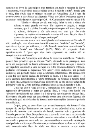 somente no livro do Apocalipse, mas também em todo o restante do Novo
Testamento, o juízo final está associado com a Segunda Vinda2
. Sendo este
o caso, fica óbvio que o reinado milenar de Apocalipse 20.4-6 tem de
ocorrer antes e não depois da Segunda Vinda de Cristo. Passemos agora a
examinar, mais de perto, Apocalipse 20.1-6. Começamos com os versos 1-3:
“Então vi descer do céu um anjo; tinha na não a chave do
abismo e uma grande corrente. Ele segurou o dragão, a antiga
serpente, que é o diabo, Satanás, e o prendeu por mil anos; lançou-o
no abismo, fechou-o e pôs selo sobre ele, para que não mais
enganasse as nações até se completarem os mil anos. Depois disto é
necessário que ele seja solto pouco tempo”.
Nestes versos, temos uma descrição do aprisionamento de Satanás. É
dito do dragão, aqui claramente identificado como “o diabo” ou “satanás”,
que ele será preso por mil anos, e então lançado num lutar denominado “a
cova sem fundo” ou “abismo” (ASV, NIV). O propósito deste
aprisionamento é “para que não mais enganasse as nações até se
completarem os mil anos”.
O livro do Apocalipse está cheio de números simbólicos. Portanto,
parece bem provável que o número “mil”, utilizado nesta passagem, não
deva ser interpretado de forma estritamente literal. Uma vez que o número
dez significa totalidade, e uma vez que mil é dez elevado à terceira potência,
podemos considerar a expressão “mil anos” como indicando um período
completo, um período muito longo de duração interminada. De acordo com
o que foi dito acima acerca da estrutura do livro, e à luz dos versos 7-15
deste capítulo (que descreve a “curta temporada” de Satanás, a batalha final
e o juízo final), podemos concluir que este período de mil anos se estende da
primeira vinda de Cristo até imediatamente antes de sua Segunda Vinda.
Uma vez que o “lago de fogo”, mencionado nos versos 10,14 e 15,
represente obviamente o lugar do castigo final, a “cova sem fundo” ou
“abismo” mencionado nos versos 1 e 3 não pode ser o lugar do castigo final.
Este termo deveria antes ser considerado como uma descrição figurada do
modo pelo qual as atividades de Satanás serão restringidas durante o período
dos mil anos.
O que, pois, se quer dizer com o aprisionamento de Satanás? Nos
tempos do Antigo Testamento, ao menos na era pós-abraâmica, todas as
nações do mundo, com exceção de Israel, estavam sob o governo de
Satanás, por assim dizer. Naquela época, o povo de Israel era o recipiente da
revelação especial de Deus, de modo que eles conheciam a verdade de Deus
acerca de si próprios, acerca de sua pecaminosidade e acerca do modo pelo
qual poderiam obter o perdão dos seus pecados (embora se deva admitir que
este conhecimento lhes foi dado em tipos e sombra, sendo então
 