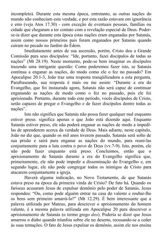 incompleto). Durante esta mesma época, entretanto, as outras nações do
mundo não conheciam esta verdade, e por esta razão estavam em ignorância
e erro (veja Atos 17.30) - com exceção de eventuais pessoas, famílias ou
cidade que chegaram a ter contato com a revelação especial de Deus. Poder-
se-ia dizer que durante esta época estas nações eram enganadas por Satanás,
assim como nossos primeiros pais foram enganados por Satanás quando
caíram no pecado no Jardim do Édem.
Imediatamente antes de sua ascensão, porém, Cristo deu a Grande
Comissão para seus discípulos: “Ide, portanto, fazei discípulos de todas as
nações” (Mt 28.19). Neste momento, pode-se bem imaginar os discípulos
trazendo uma intrigante questão: Como poderemos fazer isto, se Satanás
continua a enganar as nações, do modo como ele o fez no passado? Em
Apocalipse 20.1-3, João traz uma resposta tranqüilizadora a esta pergunta.
Parafraseando, sua resposta é mais ou me assim: “Durante a era do
Evangelho, que foi instaurada agora, Satanás não será capaz de continuar
enganando as nações de modo como o fez no passado, pois ele foi
aprisionado. Portanto, durante todo este período, vocês discípulos de Cristo,
serão capazes de pregar o Evangelho e de fazer discípulos dentre todas as
nações”.
Isto não significa que Satanás não possa fazer qualquer mal enquanto
estiver preso. significa apenas o que João está dizendo aqui. Enquanto
Satanás estiver preso, ele não poderá enganar as nações de modo a impedí-
las de aprenderem acerca da verdade de Deus. Mais adiante, neste capítulo,
João no diz que, quando os mil anos tiverem passado, Satanás será solto de
sua prisão e sairá para enganar as nações do mundo, para reuni-las
conjuntamente para a luta contra o povo de Deus (vv.7-9). Isto, porém, ele
não pode fazer enquanto está preso. Concluímos, então que o
aprisionamento de Satanás durante a era do Evangelho significa que,
primeiramente, ele não pode impedir a disseminação do Evangelho e, em
segundo lugar, ele não pode congregar todos os inimigos de Cristo para
atacarem conjuntamente a igreja.
Haverá alguma indicação, no Novo Testamento, de que Satanás
estava preso na época da primeira vinda de Cristo? De fato há. Quando os
fariseus acusaram Jesus de expulsar demônio pelo poder de Satanás, Jesus
respondeu: “Ou, como pode alguém entrar na casa do valente e roubar-lhe
os bens sem primeiro amarrá-lo?” (Mt 12.29). É bem interessante que a
palavra utilizada por Mateus, para descrever o aprisionamento do homem
valente, é a mesma palavra utilizada em Apocalipse 20 para descrever o
aprisionamento de Satanás (o termo grego deo). Poderia se dizer que Jesus
amarrou o diabo quando triunfou sobre ele no deserto, recusando-se a ceder
às suas tentações. O fato de Jesus expulsar os demônio, assim ele nos ensina
 