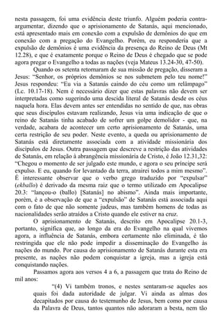 nesta passagem, foi uma evidência deste triunfo. Alguém poderia contra-
argumentar, dizendo que o aprisionamento de Satanás, aqui mencionado,
está apresentado mais em conexão com a expulsão de demônios do que em
conexão com a pregação do Evangelho. Porém, eu responderia que a
expulsão de demônios é uma evidência da presença do Reino de Deus (Mt
12.28), e que é exatamente porque o Reino de Deus é chegado que se pode
agora pregar o Evangelho a todas as nações (veja Mateus 13.24-30, 47-50).
Quando os setenta retornaram de sua missão de pregação, disseram a
Jesus: “Senhor, os próprios demônios se nos submetem pelo teu nome!”
Jesus respondeu: “Eu via a Satanás caindo do céu como um relâmpago”
(Lc. 10.17-18). Nem é necessário dizer que estas palavras não devem ser
interpretadas como sugerindo uma descida literal de Satanás desde os céus
naquela hora. Elas devem antes ser entendidas no sentido de que, nas obras
que seus discípulos estavam realizando, Jesus via uma indicação de que o
reino de Satanás tinha acabado de sofrer um golpe demolidor - que, na
verdade, acabara de acontecer um certo aprisionamento de Satanás, uma
certa restrição de seu poder. Neste evento, a queda ou aprisionamento de
Satanás está diretamente associada com a atividade missionária dos
discípulos de Jesus. Outra passagem que descreve a restrição das atividades
de Satanás, em relação à abrangência missionária de Cristo, é João 12.31,32:
“Chegou o momento de ser julgado este mundo, e agora o seu príncipe será
expulso. E eu, quando for levantado da terra, atrairei todos a mim mesmo”.
É interessante observar que o verbo grego traduzido por “expulsar”
(ekballo) é derivado da mesma raiz que o termo utilizado em Apocalipse
20.3: “lançou-o (ballo) [Satanás] no abismo”. Ainda mais importante,
porém, é a observação de que a “expulsão” de Satanás está associada aqui
com o fato de que não somente judeus, mas também homens de todas as
nacionalidades serão atraídos a Cristo quando ele estiver na cruz.
O aprisionamento de Satanás, descrito em Apocalipse 20.1-3,
portanto, significa que, ao longo da era do Evangelho na qual vivemos
agora, a influência de Satanás, embora certamente não eliminada, é tão
restringida que ele não pode impedir a disseminação do Evangelho às
nações do mundo. Por causa do aprisionamento de Satanás durante esta era
presente, as nações não podem conquistar a igreja, mas a igreja está
conquistando nações.
Passamos agora aos versos 4 a 6, a passagem que trata do Reino de
mil anos:
“(4) Vi também tronos, e nestes sentaram-se aqueles aos
quais foi dada autoridade de julgar. Vi ainda as almas dos
decapitados por causa do testemunho de Jesus, bem como por causa
da Palavra de Deus, tantos quantos não adoraram a besta, nem tão
 