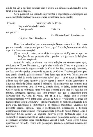 ainda por vir, e por isso também diz: o último dia ainda está chegando; a era
final ainda não chegou.
Seria possível, na verdade, representar a expectação escatológica do
crente neotestamentário num diagrama semelhante ao seguinte:
Criação Primeira vinda de Cristo
Segunda Vinda de Cristo
A era passada Esta era A
era porvir
Os últimos dias O fim das eras
O último dia O fim da era
Uma vez admitido que a escatologia Neotestamentária olha tanto
para o passado como aponta para o futuro, qual é a relação entre estes dois
aspectos dessa escatologia?
(3) A relação entre estes dois estágios escatológicos é que as
bênçãos da era presente são o penhor e a garantia de bênçãos
maiores no porvir.
Antes de tudo, podemos ver esta relação ao observarmos que,
conforme o Novo Testamento, a primeira vinda de Cristo é a garantia e
penhor da certeza da segunda vinda de Cristo. Foi isso que o anjo destacou,
ao falar aos discípulos quando da ascensão de Cristo: “Varões galileus, por
que estais olhando para as alturas? Este Jesus que entre vós foi assunto ao
céu, assim virá do modo como o vistes subir” (At 1.11). O autor de Hebreus
afirma que tão certo quanto o juízo segue à morte, assim certamente a
Segunda vinda de Cristo seguirá à primeira: “E assim como aos homens está
ordenado morrerem uma só vez e, depois disto, o juízo, assim também
Cristo, tendo-se oferecido uma vez para sempre para tirar os pecados de
muitos, aparecerá segunda vez, sem pecado, aos que o aguardam para
salvação”(Hb 9.27,28). E Paulo, em Tt 2.11-13, indica que o crente
neotestamentário vive entre duas vindas de Cristo: “Porquanto a graça de
Deus se manifestou (epephane) salvadora a todos os homens, educando-nos
para que, renegadas a impiedade e as paixões mundanas, vivamos no
presente século, sensata, justa e piedosamente, aguardando a bendita
esperança e a manifestação (epinhaneian) da glória do nosso grande Deus e
Salvador Cristo Jesus”. A segunda palavra grega destacada aqui é o
substantivo correspondente ao verbo usado mais no começo do texto; ambas
as palavras denotam uma manifestação visível e real. Assim como Cristo
apareceu no passado, ensina esta passagem, assim ele aparecerá novamente
no futuro.
 
