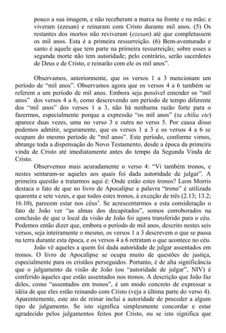 pouco a sua imagem, e não receberam a marca na fronte e na mão; e
viveram (ezesan) e reinaram com Cristo durante mil anos. (5) Os
restantes dos mortos não reviveram (ezesan) até que completassem
os mil anos. Esta é a primeira ressurreição. (6) Bem-aventurado e
santo é aquele que tem parte na primeira ressurreição; sobre esses a
segunda morte não tem autoridade; pelo contrário, serão sacerdotes
de Deus e de Cristo, e reinarão com ele os mil anos”.
Observamos, anteriormente, que os versos 1 a 3 mencionam um
período de “mil anos”. Observamos agora que os versos 4 a 6 também se
referem a um período de mil anos. Embora seja possível entender os “mil
anos” dos versos 4 a 6, como descrevendo um período de tempo diferente
dos “mil anos” dos versos 1 a 3, não há nenhuma razão forte para o
fazermos, especialmente porque a expressão “os mil anos” (ta chilia ete)
aparece duas vezes, uma no verso 3 e outra no verso 5. Por causa disso
podemos admitir, seguramente, que os versos 1 a 3 e os versos 4 a 6 se
ocupam do mesmo período de “mil anos”. Este período, conforme vimos,
abrange toda a dispensação do Novo Testamento, desde a época da primeira
vinda de Cristo até imediatamente antes do tempo da Segunda Vinda de
Cristo.
Observemos mais acuradamente o verso 4: “Vi também tronos, e
nestes sentaram-se aqueles aos quais foi dada autoridade de julgar”. A
primeira questão a tratarmos aqui é: Onde estão estes tronos? Leon Morris
destaca o fato de que no livro de Apocalipse a palavra “trono” é utilizada
quarenta e sete vezes, e que todos estes tronos, à exceção de três (2.13; 13.2;
16.10), parecem estar nos céus3
. Se acrescentarmos a esta consideração o
fato de João ver “as almas dos decapitados”, somos corroborados na
conclusão de que o local da visão de João foi agora transferido para o céu.
Podemos então dizer que, embora o período de mil anos, descrito nestes seis
versos, seja inteiramente o mesmo, os versos 1 a 3 descrevem o que se passa
na terra durante esta época, e os versos 4 a 6 retratam o que acontece no céu.
João vê aqueles a quem foi dada autoridade de julgar assentados em
tronos. O livro de Apocalipse se ocupa muito de questões de justiça,
especialmente para os cristãos perseguidos. Portanto, é de alta significância
que o julgamento da visão de João (ou “autoridade de julgar”, NIV) é
conferido àqueles que estão assentados nos tronos. A descrição que João faz
deles, como “assentados em tronos”, é um modo concreto de expressar a
idéia de que eles estão reinando com Cristo (veja a última parte do verso 4).
Aparentemente, este ato de reinar inclui a autoridade de proceder a algum
tipo de julgamento. Se isto significa simplesmente concordar e estar
agradecido pelos julgamentos feitos por Cristo, ou se isto significa que
 
