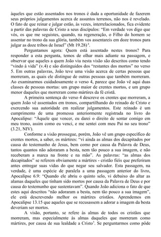 àqueles que estão assentados nos tronos é dada a oportunidade de fazerem
seus próprios julgamentos acerca de assuntos terrenos, não nos é revelado.
O fato de que reinar e julgar estão, às vezes, interrelacionados, fica evidente
a partir das palavras de Cristo a seus discípulos: “Em verdade vos digo que
vós, os que me seguistes, quando, na regeneração, o Filho do homem se
assentar no trono da sua glória, também vos assentareis em doze tronos para
julgar as doze tribos de Israel” (Mt 19.28)4
.
Perguntamos agora: Quem está assentado nestes tronos? Para
responder a esta pergunta, temos de olhar mais adiante na passagem, e
observar que aqueles a quem João viu nesta visão são descritos como tendo
“vindo à vida” (v.4) e são distinguidos dos “restantes dos mortos” no verso
5. Em outras palavras, João teve uma visão acerca de certas pessoas que
morreram, as quais ele distingue de outras pessoas que também morreram.
Ao examinarmos cuidadosamente o verso 4, parece que João vê aqui duas
classes de pessoas mortas: um grupo maior de crentes mortos, e um grupo
menor daqueles que morreram como mártires da fé cristã.
A primeira sentença do verso 4 descreve os crentes que morreram, a
quem João vê assentados em tronos, compartilhando do reinado de Cristo e
exercendo sua autoridade em realizar julgamentos. Este reinado é um
cumprimento de uma promessa anteriormente registrada no livro do
Apocalipse: “Àquele que vencer, eu darei o direito de sentar comigo em
meu trono, assim como eu venci, e me sentei com meu Pai no seu trono”
(3.21, NIV).
Conforme a visão prossegue, porém, João vê um grupo específico de
crentes mortos, a saber, os mártires: “vi ainda as almas dos decapitados por
causa do testemunho de Jesus, bem como por causa da Palavra de Deus,
tantos quantos não adoraram a besta, nem tão pouco a sua imagem, e não
receberam a marca na fronte e na mão”. As palavras: “as almas dos
decapitados” se referem obviamente a mártires - cristão fiéis que preferiram
antes entregar suas vidas do que negar seu salvador. Esta passagem, na
verdade, é uma espécie de paralela a uma passagem anterior do livro,
Apocalipse 6.9: “Quando ele abriu o quinto selo, vi debaixo do altar as
alamas daqueles que tinham sido mortos por causa da Palavra de Deus e por
causa do testemunho que sustentavam”. Quando João adiciona o fato de que
estes aqui descritos “não adoraram a besta, nem tão pouco a sua imagem”,
ele está descrevendo melhor os mártires cristãos. Aprendemos em
Apocalipse 13.15 que aqueles que se recusassem a adorar a imagem da besta
deveriam ser mortos.
A visão, portanto, se refere às almas de todos os cristãos que
morreram, mas especialmente às almas daqueles que morreram como
mártires, por causa de sua lealdade a Cristo5
. Se perguntarmos como pôde
 