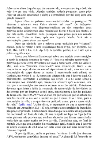 João ver as almas daqueles que tinham morrido, a resposta será que João viu
tudo isto em uma visão. Alguém também poderia perguntar: como pôde
João ver um anjo amarrando o diabo e o prendendo por mil anos com uma
grande corrente?
Agora vêem as palavras mais controvertidas da passagem: “E
viveram e reinaram com Cristo durante mil anos”. Os intérpretes
premilenistas, sejam eles dispensacionalistas ou não, entendem estas
palavras como descrevendo uma ressurreição literal e física dos mortos, e
por esta razão, encontram nesta passagem uma prova para um reinado
milenar de Cristo na terra, após sua Segunda Vinda. Será esta a
interpretação correta dessa passagem?
Deve ser admitido que a palavra grega traduzida por “viveram”,
ezesan, pode-se referir a uma ressurreição física (veja, por exemplo, Mt
9.18; Rm. 14.9; 2 Co 13.4; Ap 2.8). A questão, porém, é se é isto que a
palavra significa aqui.
Parece que João está falando aqui sobre uma espécie de ressurreição,
a partir da segunda sentença do verso 5: “Esta é a primeira ressurreição” -
palavras que se referem obviamente ao viver e reinar com Cristo no verso 4.
Mas, será esta “primeira ressurreição” uma ressurreição física - um
ressuscitar o corpo dentre os morto? Aparentemente não, uma vez que a
ressurreição do corpo dentre os mortos é mencionada mais adiante no
Capítulo, nos versos 11 a 13, como algo diferente do que é descrito aqui. Os
premilenistas interpretam a descrição dos versos 11 a 13 como sendo a
ressurreição dos incrédulos que, dizem eles, acontece após o milênio, uma
vez que a ressurreição dos crentes ocorreu antes do milênio. Entretanto,
devemos questionar a idéia da separação da ressurreição de incrédulos da
dos crentes por um intervalo de mil anos, especialmente à luz das palavras
de Jesus, em João 5.28,29: “Vem a hora em que todos os que se acham nos
túmulos ouvirão a sua voz e sairão: os que tiverem feito o bem, para a
ressurreição da vida; e os que tiverem praticado o mal, para a ressurreição
do juízo” [grifo meu] 6
.Além disso, o argumento de que a ressurreição
retratada em Apocalipse 20.11-13 seja somente a ressurreição de incrédulos
não pode ser provado. Embora tenha sido dito que se o nome de alguém não
for encontrado no livro da vida, ele será lançado no lago do fogo (v.15),
estas palavras não provam que nenhum daqueles que foram ressuscitados
tenha tido seu nome escrito no livro da vida. Concluímos que, no final do
capítulo 20, o que está descrito é a ressurreição geral, e aquilo que é descrito
na última cláusula de 20.4 deve ser outra coisa que não uma ressurreição
física ou corporal.
O que significam, então as palavras: “e vieram à vida (ou viveram,
ASV), e reinaram com Cristo durante mil anos?” A chave já foi fornecida no
 