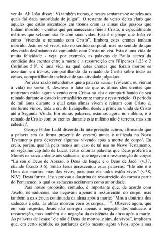 ver 4a. Ali João disse: “Vi também tronos, e nestes sentaram-se aqueles aos
quais foi dada autoridade de julgar”. O restante do verso deixa claro que
aqueles que estão assentados em tronos eram as almas das pessoas que
tinham morrido - crentes que permaneceram fiéis a Cristo, e especialmente
mártires que selaram sua fé com suas vidas. Este é o grupo que João vê
como “vivendo e reinando com Cristo”. Embora estes crentes tenham
morrido, João os vê vivos, não no sentido corporal, mas no sentido de que
eles estão desfrutando da comunhão com Cristo no céu. Esta é uma vida de
muita felicidade - veja, por exemplo, as palavras de Paulo acerca da
condição dos crentes entre a morte e a ressurreição em Filipenses 1.23 e 2
Coríntios 5.87
. é uma vida na qual estes crentes que foram mortos se
assentam em tronos, compartilhando do reinado de Cristo sobre todas as
coisas, compartilhando inclusive de sua atividade julgadora.
Por essa razão entendemos que a palavra ezesan (viveram, ou vieram
à vida) no verso 4, descreve o fato de que as almas dos crentes que
morreram estão agora vivendo com Cristo no céu e compartilhando de seu
reinado durante o estado intermediário entre morte e ressurreição. O período
de mil anos durante o qual estas almas vivem e reinam com Cristo é,
conforme vimos, toda a era do Evangelho, desde a primeira vinda de Cristo
até a Segunda Vinda. Em outras palavras, estamos agora no milênio, e o
reinado de Cristo com os crentes durante este milênio não é terreno, mas sim
celestial8
.
George Eldon Ladd discorda da interpretação acima, afirmando que
a palavra zao (a forma presente de ezesan) nunca é utilizada no Novo
Testamento para descrever algumas vivendo após a morte do corpo9
. Eu
creio, porém, que há pelo menos um caso de tal uso no Novo Testamento,
no vigésimo capítulo de Lucas. Jesus citou as palavras que Deus proferira a
Moisés na sarça ardente aos saduceus, que negavam a ressurreição do corpo:
“Eu sou o Deus de Abraão, o Deus de Isaque e o Deus de Jacó” (v.37,
citando Êxodo 3.6). Então Jesus acrescentou estas palavras: “Ele não é o
Deus dos mortos, mas dos vivos, pois para ele todos estão vivos” (v.38,
NIV). Desta forma, Jesus provou a doutrina da ressurreição do corpo a partir
do Pentateuco, o qual os saduceus aceitavam como autoridade.
Para nosso propósito, contudo, é importante que, de acordo com
Josefo, os saduceus não negavam apenas a ressurreição do corpo, mas
também a existência continuada da alma após a morte: “Mas a doutrina dos
saduceus é esta: as almas morrem com os corpos...” 10
. Observe agora, que
em sua resposta, Jesus não corrigiu apenas a negação dos saduceus à
ressurreição, mas também sua negação da existência da alma após a morte.
As palavras de Jesus: “ele não é Deus de mortos, e sim, de vivos”, implicam
que, em certo sentido, os patriarcas estão mesmo agora vivos, após a sua
 