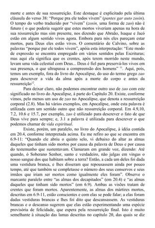 morte e antes de sua ressurreição. Este destaque é explicitado pela última
cláusula do verso 38: “Porque pra ele todos vivem” (pantes gar auto zosin).
O tempo do verbo traduzido por “vivem” (zosin, uma forma de zao) não é
futuro ( o que poderia sugerir que estes mortos viveriam apenas na hora de
sua ressurreição mas sim presente, nos dizendo que Abraão, Isaque e Jacó
estão em algum sentido vivos agora. Embora para nós eles pareçam estar
mortos, para Deus eles estão vivos. O comentário de Calvino, sobre as
palavras “porque par ele todos vivem”, apóia esta interpretação: “Este modo
de expressão se encontra empregado em vários sentidos pelas Escrituras;
mas aqui ela significa que os crentes, após terem morrido neste mundo,
levam uma vida celestial com Deus... Deus é fiel para preservá-los vivos em
sua presença, o que ultrapassa a compreensão dos homens” 11
. Aqui, pois,
temos um exemplo, fora do livro do Apocalipse, do uso do termo grego zao
para descrever a vida da alma após a morte do corpo e antes da
ressurreição12
.
Para deixar claro, não podemos encontrar outro uso de zao com este
significado no livro do Apocalipse, à parte do Capítulo 20. Existe, conforme
vimos, pelo menos um uso de zao no Apocalipse, que denota a ressurreição
corporal (2.8). Mas há vários exemplos, em Apocalipse, onde esta palavra é
utilizada com um sentido outro que não ressurreição corporal. Em 4.9,10,
7.2, 10.6 e 15.7, por exemplo, zao é utilizado para descrever o fato de que
Deus vive para sempre; e, 3.1 a palavra é utilizada para descrever o que
podemos chamar de vida espiritual.
Existe, porém, um paralelo, no livro do Apocalipse, à idéia contida
em 20.4, conforme interpretada acima. Eu me refiro ao que se encontra em
6.9-11: “Quando ele abriu o quinto selo, vi debaixo do altar as almas
daqueles que tinham sido mortos por causa da palavra de Deus e por causa
do testemunho que sustentavam. Clamaram em grande voz, dizendo: Até
quando, ó Soberano Senhor, santo e verdadeiro, não julgas em vingas o
nosso sangue dos que habitam sobre a terra? Então, a cada um deles foi dada
uma vestidura branca, e lhes disseram que repousassem ainda por pouco
tempo, até que também se completasse o número dos seus conservos e seus
irmãos que iriam ser mortos como igualmente eles foram”. Observe o
marcante paralelo entre “as almas dos decapitados” (em 20.4) e “as almas
daqueles que tinham sido mortos” (em 6.9). Ambas as visões tratam de
crentes que foram mortos. Aparentemente, as almas dos mártires mortos,
descritas em 6.9-11, estão conscientes e com elas se pode falar; a elas foram
dadas vestiduras brancas e lhes foi dito que descansassem. As vestiduras
brancas e o descanso sugerem que elas estão experimentando uma espécie
provisória de felicidade, que espera pela ressurreição final. Isto é muito
semelhante à situação das lamas descritas no capítulo 20, das quais se diz
 