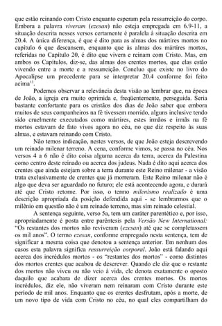 que estão reinando com Cristo enquanto esperam pela ressurreição do corpo.
Embora a palavra viveram (ezesan) não esteja empregada em 6.9-11, a
situação descrita nesses versos certamente é paralela à situação descrita em
20.4. A única diferença, é que é dito para as almas dos mártires mortos no
capítulo 6 que descansem, enquanto que às almas dos mártires mortos,
referidas no Capítulo 20, é dito que vivem e reinam com Cristo. Mas, em
ambos os Capítulos, diz-se, das almas dos crentes mortos, que elas estão
vivendo entre a morte e a ressurreição. Concluo que existe no livro do
Apocalipse um precedente para se interpretar 20.4 conforme foi feito
acima13
.
Podemos observar a relevância desta visão ao lembrar que, na época
de João, a igreja era muito oprimida e, freqüentemente, perseguida. Seria
bastante confortante para os cristãos dos dias de João saber que embora
muitos de seus companheiros na fé tivessem morrido, alguns inclusive tendo
sido cruelmente executados como mártires, estes irmãos e irmãs na fé
mortos estavam de fato vivos agora no céu, no que diz respeito às suas
almas, e estavam reinando com Cristo.
Não temos indicação, nestes versos, de que João esteja descrevendo
um reinado milenar terreno. A cena, conforme vimos, se passa no céu. Nos
versos 4 a 6 não é dito coisa alguma acerca da terra, acerca da Palestina
como centro deste reinado ou acerca dos judeus. Nada é dito aqui acerca dos
crentes que ainda estejam sobre a terra durante este Reino milenar - a visão
trata exclusivamente de crentes que já morreram. Este Reino milenar não é
algo que deva ser aguardado no futuro; ele está acontecendo agora, e durará
até que Cristo retorne. Por isso, o termo milenismo realizado é uma
descrição apropriada da posição defendida aqui - se lembrarmos que o
milênio em questão não é um reinado terreno, mas sim reinado celestial.
A sentença seguinte, verso 5a, tem um caráter parentético e, por isso,
apropriadamente é posta entre parêntesis pela Versão New International:
“Os restantes dos mortos não reviveram (ezesan) até que se completassem
os mil anos”. O termo ezesan, conforme empregado nesta sentença, tem de
significar a mesma coisa que denotou a sentença anterior. Em nenhum dos
casos esta palavra significa ressurreição corporal. João está falando aqui
acerca dos incrédulos mortos - os “restantes dos mortos” - como distintos
dos mortos crentes que acabou de descrever. Quando ele diz que o restante
dos mortos não viveu ou não veio à vida, ele denota exatamente o oposto
daquilo que acabara de dizer acerca dos crentes mortos. Os mortos
incrédulos, diz ele, não viveram nem reinaram com Cristo durante este
período de mil anos. Enquanto que os crentes desfrutam, após a morte, de
um novo tipo de vida com Cristo no céu, no qual eles compartilham do
 