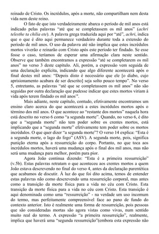 reinado de Cristo. Os incrédulos, após a morte, não compartilham nem desta
vida nem deste reino.
O fato de que isto verdadeiramente abarca o período de mil anos está
indicado pelas palavras “até que se completassem os mil anos” (achri
telesthe ta chilia ete). A palavra grega traduzida aqui por “até”, achri, indica
que o que é dito aqui permanece verdadeiro durante toda a extensão do
período de mil anos. O uso da palavra até não implica que estes incrédulos
mortos viverão e reinarão com Cristo após este período ter findado. Se esse
fosse o caso, teríamos de esperar uma afirmação clara neste sentido.
Observe que também encontramos a expressão “até se completarem os mil
anos” no verso 3 deste capítulo. Ali, porém, a expressão vem seguida de
uma declaração explícita, indicando que algo diferente acontecerá após o
final destes mil anos: “Depois disto é necessário que ele [o diabo, cujo
aprisionamento acabara de ser descrito] seja solto pouco tempo”. No verso
5, entretanto, as palavras “até que se completassem os mil anos” não são
seguidas por outra declaração que pudesse indicar que estes mortos viriam à
vida após terem findado os mil anos14
.
Mais adiante, neste capítulo, contudo, efetivamente encontramos um
ensino claro acerca do que acontecerá a estes incrédulos mortos após o
término dos mil anos. O que acontece ao “restante dos mortos” naquela hora
está descrito no verso 6 como “a segunda morte”. Quando, no verso 6, é dito
que a “segunda morte” não tem poder sobre os crentes mortos, está
implicando que a “segunda morte” efetivamente tem poder sobre os mortos
incrédulos. O que quer dizer “a segunda morte”? O verso 14 explica: “Esta é
a segunda morte, o lago do fogo” (ASV). A segunda morte, pois, significa
punição eterna após a ressurreição do corpo. Portanto, no que toca aos
incrédulos mortos, haverá uma mudança após o final dos mil anos, mas não
será uma mudança para melhor, porém para pior.
Agora João continua dizendo: “Esta é a primeira ressurreição”
(v.5b). Estas palavras retratam o que aconteceu aos crentes mortos a quem
João estava descrevendo no final do verso 4, antes da declaração parentética
que acabamos de discutir. À luz do que foi dito acima, temos de entender
estas palavras não como descrevendo uma ressurreição corporal, mas antes
como a transição da morte física para a vida no céu com Cristo. Esta
transição da morte física para a vida no céu com Cristo. Esta transição é
aqui denominada como uma “ressurreição” - na verdade um uso incomum
do termo, mas perfeitamente compreensível face ao pano de fundo do
contexto anterior. Isto é realmente uma forma de ressurreição, pois pessoas
que são consideradas mortas são agora vistas como vivas, num sentido
muito real do termo. A expressão “a primeira ressurreição”, realmente,
implica que haverá uma “segunda ressurreição”(embora esta expressão não
 