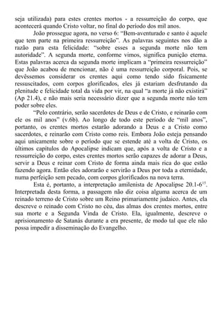 seja utilizada) para estes crentes mortos - a ressurreição do corpo, que
acontecerá quando Cristo voltar, no final do período dos mil anos.
João prossegue agora, no verso 6: “Bem-aventurado e santo é aquele
que tem parte na primeira ressurreição”. As palavras seguintes nos dão a
razão para esta felicidade: “sobre esses a segunda morte não tem
autoridade”. A segunda morte, conforme vimos, significa punição eterna.
Estas palavras acerca da segunda morte implicam a “primeira ressurreição”
que João acabou de mencionar, não é uma ressurreição corporal. Pois, se
devêssemos considerar os crentes aqui como tendo sido fisicamente
ressuscitados, com corpos glorificados, eles já estariam desfrutando da
plenitude e felicidade total da vida por vir, na qual “a morte já não existirá”
(Ap 21.4), e não mais seria necessário dizer que a segunda morte não tem
poder sobre eles.
“Pelo contrário, serão sacerdotes de Deus e de Cristo, e reinarão com
ele os mil anos” (v.6b). Ao longo de todo este período de “mil anos”,
portanto, os crentes mortos estarão adorando a Deus e a Cristo como
sacerdotes, e reinarão com Cristo como reis. Embora João esteja pensando
aqui unicamente sobre o período que se estende até a volta de Cristo, os
últimos capítulos do Apocalipse indicam que, após a volta de Cristo e a
ressurreição do corpo, estes crentes mortos serão capazes de adorar a Deus,
servir a Deus e reinar com Cristo de forma ainda mais rica do que estão
fazendo agora. Então eles adorarão e servirão a Deus por toda a eternidade,
numa perfeição sem pecado, com corpos glorificados na nova terra.
Esta é, portanto, a interpretação amilenista de Apocalipse 20.1-615
.
Interpretada desta forma, a passagem não diz coisa alguma acerca de um
reinado terreno de Cristo sobre um Reino primariamente judaico. Antes, ela
descreve o reinado com Cristo no céu, das almas dos crentes mortos, entre
sua morte e a Segunda Vinda de Cristo. Ela, igualmente, descreve o
aprisionamento de Satanás durante a era presente, de modo tal que ele não
possa impedir a disseminação do Evangelho.
 