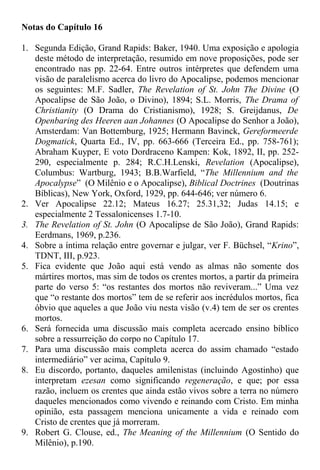 Notas do Capítulo 16
1. Segunda Edição, Grand Rapids: Baker, 1940. Uma exposição e apologia
deste método de interpretação, resumido em nove proposições, pode ser
encontrado nas pp. 22-64. Entre outros intérpretes que defendem uma
visão de paralelismo acerca do livro do Apocalipse, podemos mencionar
os seguintes: M.F. Sadler, The Revelation of St. John The Divine (O
Apocalipse de São João, o Divino), 1894; S.L. Morris, The Drama of
Christianity (O Drama do Cristianismo), 1928; S. Greijdanus, De
Openbaring des Heeren aan Johannes (O Apocalipse do Senhor a João),
Amsterdam: Van Bottemburg, 1925; Hermann Bavinck, Gereformeerde
Dogmatick, Quarta Ed., IV, pp. 663-666 (Terceira Ed., pp. 758-761);
Abraham Kuyper, E voto Dordraceno Kampen: Kok, 1892, II, pp. 252-
290, especialmente p. 284; R.C.H.Lenski, Revelation (Apocalipse),
Columbus: Wartburg, 1943; B.B.Warfield, “The Millennium and the
Apocalypse” (O Milênio e o Apocalipse), Biblical Doctrines (Doutrinas
Bíblicas), New York, Oxford, 1929, pp. 644-646; ver número 6.
2. Ver Apocalipse 22.12; Mateus 16.27; 25.31,32; Judas 14.15; e
especialmente 2 Tessalonicenses 1.7-10.
3. The Revelation of St. John (O Apocalipse de São João), Grand Rapids:
Eerdmans, 1969, p.236.
4. Sobre a íntima relação entre governar e julgar, ver F. Büchsel, “Krino”,
TDNT, III, p.923.
5. Fica evidente que João aqui está vendo as almas não somente dos
mártires mortos, mas sim de todos os crentes mortos, a partir da primeira
parte do verso 5: “os restantes dos mortos não reviveram...” Uma vez
que “o restante dos mortos” tem de se referir aos incrédulos mortos, fica
óbvio que aqueles a que João viu nesta visão (v.4) tem de ser os crentes
mortos.
6. Será fornecida uma discussão mais completa acercado ensino bíblico
sobre a ressurreição do corpo no Capítulo 17.
7. Para uma discussão mais completa acerca do assim chamado “estado
intermediário” ver acima, Capítulo 9.
8. Eu discordo, portanto, daqueles amilenistas (incluindo Agostinho) que
interpretam ezesan como significando regeneração, e que; por essa
razão, incluem os crentes que ainda estão vivos sobre a terra no número
daqueles mencionados como vivendo e reinando com Cristo. Em minha
opinião, esta passagem menciona unicamente a vida e reinado com
Cristo de crentes que já morreram.
9. Robert G. Clouse, ed., The Meaning of the Millennium (O Sentido do
Milênio), p.190.
 
