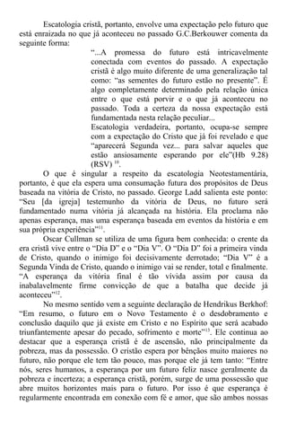 Escatologia cristã, portanto, envolve uma expectação pelo futuro que
está enraizada no que já aconteceu no passado G.C.Berkouwer comenta da
seguinte forma:
“...A promessa do futuro está intricavelmente
conectada com eventos do passado. A expectação
cristã é algo muito diferente de uma generalização tal
como: “as sementes do futuro estão no presente”. É
algo completamente determinado pela relação única
entre o que está porvir e o que já aconteceu no
passado. Toda a certeza da nossa expectação está
fundamentada nesta relação peculiar...
Escatologia verdadeira, portanto, ocupa-se sempre
com a expectação do Cristo que já foi revelado e que
“aparecerá Segunda vez... para salvar aqueles que
estão ansiosamente esperando por ele”(Hb 9.28)
(RSV) 10
.
O que é singular a respeito da escatologia Neotestamentária,
portanto, é que ela espera uma consumação futura dos propósitos de Deus
baseada na vitória de Cristo, no passado. George Ladd salienta este ponto:
“Seu [da igreja] testemunho da vitória de Deus, no futuro será
fundamentado numa vitória já alcançada na história. Ela proclama não
apenas esperança, mas uma esperança baseada em eventos da história e em
sua própria experiência”11
.
Oscar Cullman se utiliza de uma figura bem conhecida: o crente da
era cristã vive entre o “Dia D” e o “Dia V”. O “Dia D” foi a primeira vinda
de Cristo, quando o inimigo foi decisivamente derrotado; “Dia V” é a
Segunda Vinda de Cristo, quando o inimigo vai se render, total e finalmente.
“A esperança da vitória final é tão vívida assim por causa da
inabalavelmente firme convicção de que a batalha que decide já
aconteceu”12
.
No mesmo sentido vem a seguinte declaração de Hendrikus Berkhof:
“Em resumo, o futuro em o Novo Testamento é o desdobramento e
conclusão daquilo que já existe em Cristo e no Espírito que será acabado
triunfantemente apesar do pecado, sofrimento e morte”13
. Ele continua ao
destacar que a esperança cristã é de ascensão, não principalmente da
pobreza, mas da possessão. O cristão espera por bênçãos muito maiores no
futuro, não porque ele tem tão pouco, mas porque ele já tem tanto: “Entre
nós, seres humanos, a esperança por um futuro feliz nasce geralmente da
pobreza e incerteza; a esperança cristã, porém, surge de uma possessão que
abre muitos horizontes mais para o futuro. Por isso é que esperança é
regularmente encontrada em conexão com fé e amor, que são ambos nossas
 