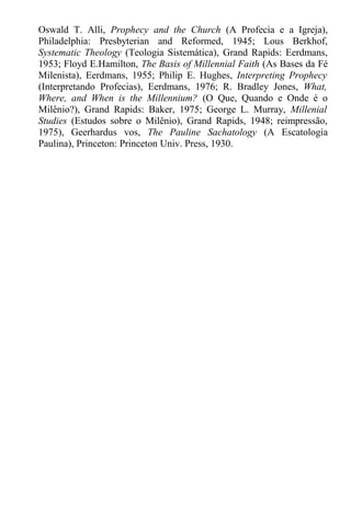 Oswald T. Alli, Prophecy and the Church (A Profecia e a Igreja),
Philadelphia: Presbyterian and Reformed, 1945; Lous Berkhof,
Systematic Theology (Teologia Sistemática), Grand Rapids: Eerdmans,
1953; Floyd E.Hamilton, The Basis of Millennial Faith (As Bases da Fé
Milenista), Eerdmans, 1955; Philip E. Hughes, Interpreting Prophecy
(Interpretando Profecias), Eerdmans, 1976; R. Bradley Jones, What,
Where, and When is the Millennium? (O Que, Quando e Onde é o
Milênio?), Grand Rapids: Baker, 1975; George L. Murray, Millenial
Studies (Estudos sobre o Milênio), Grand Rapids, 1948; reimpressão,
1975), Geerhardus vos, The Pauline Sachatology (A Escatologia
Paulina), Princeton: Princeton Univ. Press, 1930.
 