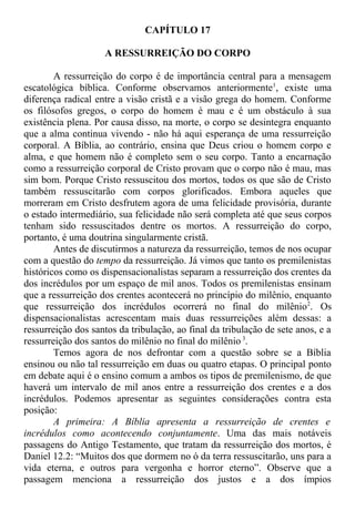 CAPÍTULO 17
A RESSURREIÇÃO DO CORPO
A ressurreição do corpo é de importância central para a mensagem
escatológica bíblica. Conforme observamos anteriormente1
, existe uma
diferença radical entre a visão cristã e a visão grega do homem. Conforme
os filósofos gregos, o corpo do homem é mau e é um obstáculo à sua
existência plena. Por causa disso, na morte, o corpo se desintegra enquanto
que a alma continua vivendo - não há aqui esperança de uma ressurreição
corporal. A Bíblia, ao contrário, ensina que Deus criou o homem corpo e
alma, e que homem não é completo sem o seu corpo. Tanto a encarnação
como a ressurreição corporal de Cristo provam que o corpo não é mau, mas
sim bom. Porque Cristo ressuscitou dos mortos, todos os que são de Cristo
também ressuscitarão com corpos glorificados. Embora aqueles que
morreram em Cristo desfrutem agora de uma felicidade provisória, durante
o estado intermediário, sua felicidade não será completa até que seus corpos
tenham sido ressuscitados dentre os mortos. A ressurreição do corpo,
portanto, é uma doutrina singularmente cristã.
Antes de discutirmos a natureza da ressurreição, temos de nos ocupar
com a questão do tempo da ressurreição. Já vimos que tanto os premilenistas
históricos como os dispensacionalistas separam a ressurreição dos crentes da
dos incrédulos por um espaço de mil anos. Todos os premilenistas ensinam
que a ressurreição dos crentes acontecerá no princípio do milênio, enquanto
que ressurreição dos incrédulos ocorrerá no final do milênio2
. Os
dispensacionalistas acrescentam mais duas ressurreições além dessas: a
ressurreição dos santos da tribulação, ao final da tribulação de sete anos, e a
ressurreição dos santos do milênio no final do milênio 3
.
Temos agora de nos defrontar com a questão sobre se a Bíblia
ensinou ou não tal ressurreição em duas ou quatro etapas. O principal ponto
em debate aqui é o ensino comum a ambos os tipos de premilenismo, de que
haverá um intervalo de mil anos entre a ressurreição dos crentes e a dos
incrédulos. Podemos apresentar as seguintes considerações contra esta
posição:
A primeira: A Bíblia apresenta a ressurreição de crentes e
incrédulos como acontecendo conjuntamente. Uma das mais notáveis
passagens do Antigo Testamento, que tratam da ressurreição dos mortos, é
Daniel 12.2: “Muitos dos que dormem no ó da terra ressuscitarão, uns para a
vida eterna, e outros para vergonha e horror eterno”. Observe que a
passagem menciona a ressurreição dos justos e a dos ímpios
 