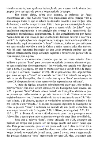 simultaneamente, sem qualquer indicação de que a ressurreição destes dois
grupos deva ser separada por um longo período de tempo.
São muito claras, sobre este assunto, as palavras de Jesus
encontradas em João 5.28,29: “Não vos maravilheis disto, porque vem a
hora em que todos os que se acham nos túmulos ouvirão a sua voz [do Filho
do homem] e sairão: os que tiverem feito o bem, para a ressurreição da vida;
e os que tiverem praticado o mal, para a ressurreição do juízo”. Aqui
igualmente encontramos a ressurreição dos crentes e a ressurreição dos
incrédulos mencionadas conjuntamente. É dito especificamente por Jesus:
“vem a hora em que todos os que se acham nos túmulos ouvirão a sua voz e
sairão”. A implicação clara isto parece ser a de que, num tempo específico e
determinado, aqui denominado “a hora” vindoura, todos os que estiverem
em seus túmulos ouvirão a voz de Cristo e serão ressuscitados dos mortos.
Não há aqui nenhuma indicação de que Jesus pretenda ensinar que um
período extremamente longo de tempo separará a ressurreição para a vida da
ressurreição para o juízo.
Deveria ser observado, contudo, que em um verso anterior Jesus
utilizou a palavra “hora” para descrever o período de tempo durante o qual
os seus seguidores são regenerados: “Em verdade, em verdade vos digo que
vem a hora, e já chegou, em que os mortos ouvirão a voz do Filho de Deus;
e os que a ouvirem, viverão” (v.25). Os dispensacionalistas argumentam
que, uma vez que a “hora” mencionada no verso 25 se estende ao longo de
toda a era do Evangelho, não há razão para que a “hora” mencionada no
verso 28 não possa incluir duas ressurreições separadas por mil anos4
.
A título de réplica, devemos primeiramente dizer que João utiliza a
palavra “hora” com mais de um sentido em seu Evangelho. Sem dúvida, em
5.25, a palavra “hora” denota todo o período do Evangelho, durante o qual
as pessoas que estão mortas em pecado ouvem a voz de Cristo e se tornam
espiritualmente vivas. Um uso similar do termo é encontrado em 4.23: “Mas
vem a hora, e já chegou, quando os verdadeiros adoradores adorarão o Pai
em Espírito e em verdade...” Mas, nas passagens seguintes do Evangelho de
João, a palavra “hora” é utilizada no sentido de um ponto específico no
tempo que ou ainda não é chegado (7.30; 8.20) ou já é chegado (12.23; 13.1;
16.21; 17.1). Temos de olhar cuidadosamente para cada passagem onde
João utiliza o termo para saber exatamente o que ele quer dizer ao utilizá-lo.
Será que a palavra “hora”, como utilizada em 5.28, descreve um
período de tempo que poderia ser tão longo quanto mil anos? Penso que
não. Pois, primeiramente, para ser um paralelo do que é dito no verso 25, a
ressurreição dos crentes e incrédulos deveriam então estar acontecendo ao
longo de todo este período de mil anos, como é o caso com a regeneração
das pessoas durante a “hora” mencionada no verso 25. Mas, de acordo com
 