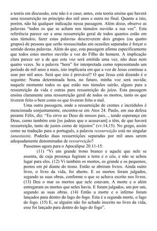 a teoria em discussão, este não é o caso; antes, esta teoria ensina que haverá
uma ressurreição no princípio dos mil anos e outra no final. Quanto a isto,
porém, não há qualquer indicação nessa passagem. Além disso, observe as
palavras “todos os que se acham nos túmulos ouvirão a sua voz”. Esta
referência parece ser a uma ressurreição geral de todos quantos estão em
seus túmulos; fazer estas palavras descreverem dois grupos (ou quatro
grupos) de pessoas que serão ressuscitadas em ocasiões separadas é forçar o
sentido destas palavras. Além do que, esta passagem afirma especificamente
que todos estes mortos ouvirão a voz do Filho do homem. A implicação
clara parece ser a de que esta voz será emitida uma vez, não duas nem
quatro vezes. Se a palavra “hora” for interpretada como representando um
período de mil anos a mais, isto implicaria em que a voz de Jesus continue a
soar por mil anos. Será que isto é provável? O que Jesus está dizendo é o
seguinte: Numa determinada hora, no futuro, minha voz será ouvida;
naquele momento todos os que estão nos túmulos sairão, alguns para a
ressurreição da vida e outras para ressurreição do juízo. Esta passagem
ensina claramente uma ressurreição geral de todos os mortos, tanto os que
tiverem feito o bem como os que tiverem feito o mal.
Uma outra passagem, onde a ressurreição de crentes e incrédulos é
mencionada conjuntamente, encontra-se em Atos 24. Paulo, em sua defesa
perante Félix, diz: “Eu sirvo ao Deus de nossos pais..., tendo esperança em
Deus, como também este [os judeus que o acusavam] a têm, de que haverá
ressurreição, tanto de justos como de injustos” (vv.14,15). No grego, assim
como na tradução para o português, a palavra ressurreição está no singular
(anastasin). Poderão duas ressurreições separadas por mil anos serem
adequadamente denominadas de ressurreição?
Passemos agora para o Apocalipse 20.11-15:
(11) “Vi um grande trono branco e aquele que nele se
assenta, de cuja presença fugiram a terra e o céu, e não se achou
lugar para eles. (12) Vi também os mortos, os grande e os pequenos,
postos em pé diante do trono. Então se abriram livros. Ainda outro
livro, o livro da vida, foi aberto. E os mortos foram julgados,
segundo as suas obras, conforme o que se achava escrito nos livros.
(13) Deu o mar os mortos que nele estavam. A morte e o além
entregaram os mortos que neles havia. E foram julgados, um por um,
segundo as suas obras. (14) Então a morte e o inferno foram
lançados para dentro do lago do fogo. Esta é a segunda morte, o lago
do fogo. (15) E, se alguém não foi achado inscrito no livro da vida,
esse foi lançado para dentro do lago do fogo”.
 