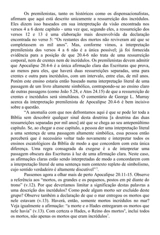 Os premilenistas, tanto os históricos como os dispensacionalistas,
afirmam que aqui está descrito unicamente a ressurreição dos incrédulos.
Eles dizem isso baseados em sua interpretação da visão encontrada nos
versos 4 a 6 deste capítulo - uma vez que, segundo eles, a ressurreição dos
versos 12 e 13 é uma elaboração mais desenvolvida da declaração
encontrada no verso 5: “Os restantes dos mortos não reviveram até que se
completassem os mil anos”. Mas, conforme vimos, a interpretação
premilenista dos versos 4 a 6 não é a única possível; já foi fornecida
evidência para a posição de que 20.4-6 não trata de uma ressurreição
corporal, nem de crentes nem de incrédulos. Os premilenistas devem admitir
que Apocalipse 20.4-6 é a única afirmação clara das Escrituras que prova,
ao menos para eles, que haverá duas ressurreições separadas, uma para
crentes e outra para incrédulos, com um intervalo, entre elas, de mil anos.
Porém este ensino estaria então baseado numa interpretação literal de uma
passagem de um livro altamente simbólico, contrapondo-se ao ensino claro
de outras passagens (como João 5.28, e Atos 24.15) de que a ressurreição de
crentes e incrédulos será simultânea. O comentário de George L. Murray
acerca da interpretação premilenista de Apocalipse 20.4-6 é bem incisivo
sobre a questão.
“A anomalia com que nos defrontamos aqui é que se pode ler toda a
Bíblia sem descobrir qualquer sinal desta doutrina [a doutrina das duas
ressurreições separadas por mil anos] até que se chega ao seu antepenúltimo
capítulo. Se, ao chegar a esse capítulo, a pessoa der uma interpretação literal
a uma sentença de uma passagem altamente simbólica, essa pessoa então
perceberá que é necessário voltar tudo novamente e interpretar todos os
ensinos escatológicos da Bíblia de modo a que concordem com esta única
diferença. Uma regra consagrada da exegese é a de interpretar uma
passagem obscura das Escrituras à luz de uma afirmação clara. Neste caso,
as afirmações claras estão sendo interpretadas de modo a concordarem com
a interpretação literal de uma sentença num contexto repleto de simbolismo,
cujo sentido verdadeiro é altamente discutível” 5
.
Passemos agora a olhar mais de perto Apocalipse 20.11-15. Observe
a referência aos “mortos, os grandes e os pequenos, postos em pé diante do
trono” (v.12). Por que deveríamos limitar a significação destas palavras a
uma descrição dos incrédulos? Como pode algum morto ser excluído deste
grupo? Observe também a declaração de que o mar entregou os mortos que
nele estavam (v.13). Haverá, então, somente mortos incrédulos no mar?
Veja igualmente a afirmação: “a morte e o Hades entregaram os mortos que
nele havia” (v.13). Com certeza o Hades, o Reino dos mortos6
, inclui todos
os mortos, não apenas os mortos que eram incrédulos7
.
 