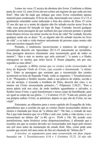 Lemos no verso 12 acerca da abertura dos livros. Conforme a última
parte do verso 12, estes livros devem conter um registro do que cada um tem
feito8
. Mas não há nada que indique que estes livros contenham apenas
material para condenação. O livro da vida, mencionado nos versos 12 e 15, é
geralmente entendido como indicando a lista dos eleitos de Deus. O verso
15 nos diz que se o nome de alguém não for achado escrito nesse livro da
vida, essa pessoa foi lançada no lago do fogo. Contudo, haverá qualquer
indicação nesta passagem de que nenhum dos que estavam perante o grande
trono branco tivesse seu nome escrito no livro da vida? Na verdade, haveria
qualquer razão em se dizer: “E, se alguém não foi achado inscrito no livro
da vida”, e se toda a visão tratasse unicamente de pessoas cujos nomes não
estavam escritos naquele livro? 9
Portanto, é totalmente inconvincente a tentativa de restringir a
ressurreição descrita em Apocalipse 20.11-15 unicamente ao incrédulos.
Esta passagem descreve claramente uma ressurreição geral de todos os
mortos”; “deu o mar os mortos que nele estavam”; “a morte e o Hades
entregaram os mortos que neles havia. E foram julgados, um por um,
segundo as suas obras”.
A segunda: a Bíblia ensina que os crentes serão ressuscitados há
hora da Segunda Vinda de Cristo, cuja ocasião é denominada “o último
dia”. Entre as passagens que ensinam que a ressurreição dos crentes
acontecerá na hora da Segunda Vinda estão as seguintes: 1 Tessalonicenses
4.16: “Porquanto o Senhor mesmo, dada a sua palavra de ordem, ouvida a
voz do arcanjo, e ressoada a trombeta de Deus, descerá dos céus, e os
mortos em Cristo ressuscitarão primeiro...”; Filipenses 3.20,21: “Pois a
nossa pátria está nos céus, de onde também aguardamos o salvador, o
Senhor Jesus Cristo, o qual transformará o nosso corpo de humilhação, para
ser igual ao corpo da sua glória...”; 1 Coríntios 15.23: “Cada um, porém, por
sua própria ordem: Cristo, as primícias; depois os que são de Cristo, na sua
vinda”.
Entretanto, ao olharmos para o sexto capítulo do Evangelho de João,
aprendemos que a ocasião em que os crentes forem ressuscitados dentre os
mortos é chamada por Jesus de “o último dia”: “De fato, a vontade de meu
Pai é que todo homem que vir o Filho e nele crer, tenha a vida eterna; e eu o
ressuscitarei no último dia” (v.40; cp.vv. 39,44 e 54). De acordo com
premilenismo, tanto histórico como dispensacionalistas, é afirmado que a
ocasiões em que os crentes deverão ser ressuscitados terá lugar pelo menos
uns mil anos antes da instauração do estado final. Mas, como pode uma
ocasião que ocorre mil anos antes do fim ser chamada de “último dia”?
A terceira: os argumentos para uma ressurreição em duas etapas
baseados em 1 Tessalonicenses 4.16 e 1 Coríntios 15.23, 24 não são
 