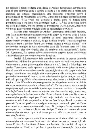 no capítulo 9 ficou evidente que, desde o Antigo Testamento, aprendemos
que há uma diferença entre o destino do justo e o do ímpio após a morte. Em
algumas das citadas encontramos uma indicação ocasional sobre a
possibilidade da ressurreição do corpo. Vimos tal indicação especificamente
em Salmos 16.10: “Pois não deixarás a minha alma no Sheol; nem
permitirás que o teu Santo veja corrupção” (ASV) 11
. À luz do uso que Pedro
faz desta passagem, em seu sermão de Pentecostes (Atos 2.27,31), podemos
ver nestas palavras uma predição clara da ressurreição de Cristo.
Existem duas passagens do Antigo Testamento, ambas nos profetas,
que falam explicitamente da ressurreição do corpo. A primeira delas é Isaías
26.19: “os vossos mortos e também os seus cadáveres viverão e
ressuscitarão: despertai e exultai, os que habitais no pó!” Isaías faz aqui um
contraste entre o destino futuro dos crentes mortos (“vossos mortos”) e o
destino dos inimigos de Judá, acerca dos quais ele falara no verso 14: “Eles
estão mortos, eles não viverão; eles são sombras, não ressuscitarão”. Isaías
26.19, portanto, fala apenas sobre a ressurreição corporal futura dos crentes
- especificamente dos crentes entre os israelitas.
Daniel 12.2, entretanto, fala tanto da ressurreição de crentes como de
incrédulos: “Muitos dos que dormem no pó da terra ressuscitarão, uns para a
vida eterna, e outros para vergonha e horror eterno”. Este é o único lugar no
Antigo Testamento, onde aparece a expressão vida eterna (chayyey olam).
Daniel aqui dá testemunho claro da ressurreição futura do corpo, e do fato
de que haverá uma ressurreição não apenas para a vida eterna, mas também
para o horror eterno. O mesmo termo hebraico olam (pelas eras, ou eterno) é
utilizado para qualificar a bem-aventurança dos justos e a infelicidade dos
ímpios. Uma dificuldade da passagem é o uso da palavra muitos, no início
do texto, onde se esperaria a palavra todos12
. Talvez o termo muitos esteja
empregado aqui para se referir àqueles que morreram durante o “tempo da
tribulação” mencionado no verso anterior; ou talvez muitos seja, neste caso,
um equivalente hebraico para todos. Provavelmente é correto dizer que a
ressurreição predita aqui por Daniel seja limitada aos israelitas; isto,
entretanto, não é de surpreender, à luz do fato de que Israel representa o
povo de Deus nos profetas, e qualquer mensagem acerca do povo de Deus
tem de ser expressada em termo de Israel. De qualquer forma, temos nesta
passagem um ensino explicito do Antigo Testamento acerca de uma
ressurreição do corpo que será tanto para a vida eterna como para a
condenação eterna.
Passando agora a examinar o ensino neotestamentário acerca da
ressurreição, encontramos, bem no centro desse ensino, a ressurreição de
Jesus Cristo. As Escrituras deixam amplamente claro o fato de que a
ressurreição de Cristo é o penhor e garantia da ressurreição futura dos
 