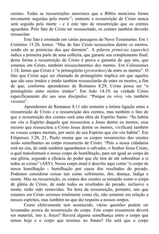 crentes. Todas as ressurreições anteriores que a Bíblia menciona foram
novamente seguidas pela morte13
; somente a ressurreição de Cristo nunca
será seguida pela morte - e é este tipo de ressurreição que os crentes
aguardam. Pelo fato de Cristo ter ressuscitado, os crentes também deverão
ressuscitar.
Este fato é ensinado em várias passagens do Novo Testamento. Em 1
Coríntios 15.20, lemos: “Mas de fato Cristo ressuscitou dentre os mortos,
sendo ele as primícias dos que dormem”. A palavra primícias (aparche)
indica a primeira parte de uma colheita, que garante seu complemento final;
desta forma a ressurreição de Cristo é prova e garantia de que nós, que
estamos em Cristo, também ressuscitaremos dos mortos. Em Colossenses
1.18, lemos que Cristo é “o primogênito (prototokos) de entre os mortos”. O
fato que Cristo aqui ser chamado de primogênito implica em que aqueles
que são seus irmãos e irmão também ressuscitarão de entre os mortos, a fim
de que, conforme aprendemos de Romanos 8.29, Cristo possa ser “o
primogênito entre muitos irmãos”. Em João 14.19, na verdade Cristo
especificamente diz aos seus discípulos: “Porque eu vivo, vós também
vivereis”.
Aprendemos de Romanos 8.11 não somente a íntima ligação entre a
ressurreição de Cristo e a ressurreição dos crentes, mas também o fato de
que a ressurreição dos crentes será uma obra do Espírito Santo: “Se habita
em vós o Espírito daquele que ressuscitou a Jesus dentre os mortos, esse
mesmo que ressuscitou a Cristo Jesus dentre os mortos, vivificará também
os vossos corpos mortais, por meio do seu Espírito que em vós habita”. Em
Filipenses 3.20, 21, Paulo ensina que os corpos ressurrectos dos crentes
serão semelhantes ao corpo ressurrecto de Cristo: “Pois a nossa cidadania
está no céu, de onde também aguardamos o salvador, o Senhor Jesus Cristo,
o qual transformará o nosso corpo de humilhação, para ser igual ao corpo da
sua glória, segundo a eficácia do poder que ele tem de até subordinar a si
todas as coisas” (ASV). Nosso corpo atual é descrito aqui como “o corpo de
nossa humilhação - humilhação por causa dos resultados do pecado.
Podemos considerar coisas tais como sofrimento, dor, doença, fadiga e
morte. Mas na ressurreição, os corpos dos crentes se tornarão como o corpo
de glória de Cristo, de onde todos os resultados do pecado, inclusive a
morte, terão sido removidos. Na hora da ressurreição, portanto, nós que
estamos em Cristo seremos totalmente como ele, não somente em relação a
nossos espíritos, mas também no que diz respeito a nossos corpos.
Como efetivamente tem acontecido, várias questões podem ser
levantadas acerca da ressurreição do corpo. Este corpo ressurrecto deverá
ser material, isto é, físico? Haverá alguma semelhança entre o corpo que
temos hoje e o corpo que teremos no futuro? Ou será que o corpo
 