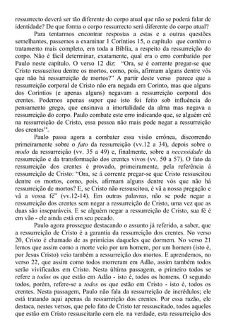 ressurrecto deverá ser tão diferente do corpo atual que não se poderá falar de
identidade? De que forma o corpo ressurrecto será diferente do corpo atual?
Para tentarmos encontrar respostas a estas e a outras questões
semelhantes, passemos a examinar 1 Coríntios 15, o capítulo que contém o
tratamento mais completo, em toda a Bíblia, a respeito da ressurreição do
corpo. Não é fácil determinar, exatamente, qual era o erro combatido por
Paulo neste capítulo. O verso 12 diz: “Ora, se é corrente pregar-se que
Cristo ressuscitou dentre os mortos, como, pois, afirmam alguns dentre vós
que não há ressurreição de mortos?” A partir deste verso parece que a
ressurreição corporal de Cristo não era negada em Corinto, mas que alguns
dos Coríntios (e apenas alguns) negavam a ressurreição corporal dos
crentes. Podemos apenas supor que isto foi feito sob influência do
pensamento grego, que ensinava a imortalidade da alma mas negava a
ressurreição do corpo. Paulo combate este erro indicando que, se alguém crê
na ressurreição de Cristo, essa pessoa não mais pode negar a ressurreição
dos crentes14
.
Paulo passa agora a combater essa visão errônea, discorrendo
primeiramente sobre o fato da ressurreição (vv.12 a 34), depois sobre o
modo da ressurreição (vv. 35 a 49) e, finalmente, sobre a necessidade da
ressurreição e da transformação dos crentes vivos (vv. 50 a 57). O fato da
ressurreição dos crentes é provado, primeiramente, pela referência à
ressurreição de Cristo: “Ora, se á corrente pregar-se que Cristo ressuscitou
dentre os mortos, como, pois, afirmam alguns dentre vós que não há
ressurreição de mortos? E, se Cristo não ressuscitou, é vã a nossa pregação e
vã a vossa fé” (vv.12-14). Em outras palavras, não se pode negar a
ressurreição dos crentes sem negar a ressurreição de Cristo, uma vez que as
duas são inseparáveis. E se alguém negar a ressurreição de Cristo, sua fé é
em vão - ele ainda está em seu pecado.
Paulo agora prossegue destacando o assunto já referido, a saber, que
a ressurreição de Cristo é a garantia da ressurreição dos crentes. No verso
20, Cristo é chamado de as primícias daqueles que dormem. No verso 21
lemos que assim como a morte veio por um homem, por um homem (isto é,
por Jesus Cristo) veio também a ressurreição dos mortos. E aprendemos, no
verso 22, que assim como todos morreram em Adão, assim também todos
serão vivificados em Cristo. Nesta última passagem, o primeiro todos se
refere a todos os que estão em Adão - isto é, todos os homens. O segundo
todos, porém, refere-se a todos os que estão em Cristo - isto é, todos os
crentes. Nesta passagem, Paulo não fala da ressurreição de incrédulos; ele
está tratando aqui apenas da ressurreição dos crentes. Por essa razão, ele
destaca, nestes versos, que pelo fato de Cristo ter ressuscitado, todos aqueles
que estão em Cristo ressuscitarão com ele. na verdade, esta ressurreição dos
 