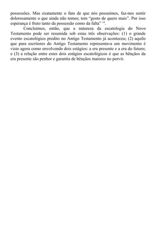 possessões. Mas exatamente o fato de que nós possuímos, faz-nos sentir
dolorosamente o que ainda não temos; tem “gosto de quero mais”. Por isso
esperança é fruto tanto da possessão como da falta” 14
.
Concluímos, então, que a natureza da escatologia do Novo
Testamento pode ser resumida sob estas três observações: (1) o grande
evento escatológico predito no Antigo Testamento já aconteceu; (2) aquilo
que para escritores do Antigo Testamento representava um movimento é
visto agora como envolvendo dois estágios: a era presente e a era do futuro;
e (3) a relação entre estes dois estágios escatológicos é que as bênçãos da
era presente são penhor e garantia de bênçãos maiores no porvir.
 