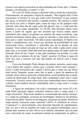 crentes é um aspecto necessário na obra mediadora de Cristo, pois “o último
inimigo a ser destruído é a morte” (v.26).
No verso 35, Paulo começa a discorrer sobre o modo da ressurreição.
Primeiramente, ele apresenta a figura da semente: “Mas alguém dirá: Como
ressuscitam os mortos? E com que corpo vêm? Insensatos! O que semeias
não nasce, se primeiro não morrer; e quando semeias, não semeias o corpo
que há de ser, mais o simples grão, como de trigo, ou de qualquer outra
semente. Mas Deus lhe dá corpo como lhe aprouve dar, e a cada uma das
sementes o seu corpo apropriado” (vv.35-38). Não devemos forçar esses
versos a ponto de sugerir que eles ensinem que nossos corpos atuais
contenham uma espécie de gérmen ou semente do corpo ressurrecto, cuja
semente permaneça intacta após o corpo ter morrido e, mais tarde, forme a
base para o corpo ressurrecto. Tal idéia é pura especulação. O objetivo de
Paulo é, simplesmente, este: Vocês que duvidam da possibilidade de uma
ressurreição física, considerem a maravilha que há no plantio de uma
semente. Você semeia um grão de trigo no solo; então o grão morre como
grão, mas, a seu tempo, Deus fará uma nova planta surgir do onde o grão foi
semeado. Deus dá um “corpo” a esse grão conforme sua escolha, e a cada
tipo de grão ou semente ele dá seu “corpo” peculiar. Se Deus é capaz de
fazer isto com a semente, por que não poderá ele fazê-lo com o corpo
humano?
Com esta ilustração, Paulo destaca três pontos: primeiro, assim como
a nova planta não surgirá a menos que a semente morra como semente15
,
assim o corpo ressurrecto não surgirá a menos que o corpo em sua forma
atual morra. Segundo, assim como não se pode, a partir da aparência da
semente, dizer como se parecerá a futura planta, assim também não se pode,
a partir da observação do corpo atual, dizer exatamente como será o corpo
ressurrecto. Terceiro, assim como existe uma continuidade entre a semente e
a planta, assim também haverá continuidade entre o corpo atual e o corpo
ressurrecto.
A figura da semeadura e da ceifa é continuada nos versos 42 a 44,
onde Paulo apresenta alguns contrastes notáveis entre o corpo atual e o
corpo ressurrecto: “Pois assim também é a ressurreição dos mortos. Semeia-
se o corpo na corrupção, ressuscita na incorrupção. Semeia-se em desonra,
ressuscita em glória. Semeia-se em fraqueza, ressuscita em poder. Semeia-se
corpo natural, ressuscita corpo espiritual” (ASV). A referência ao semear
(“semeia-se”) é, provavelmente, uma descrição figurada do sepultamento,
uma vez que o ato de sepultar um corpo tem alguma similaridade com o
plantar uma semente no solo. Dever-se-ia lembrar, entretanto, que em cada
caso a descrição do corpo, na primeira metade da comparação, se aplica a
 
