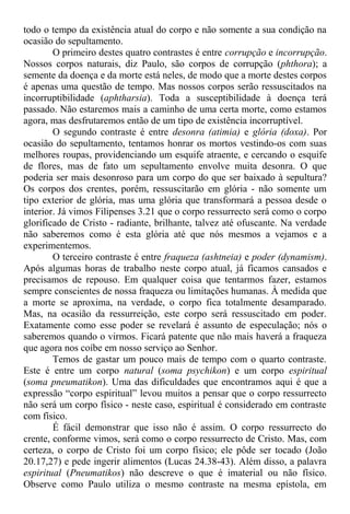 todo o tempo da existência atual do corpo e não somente a sua condição na
ocasião do sepultamento.
O primeiro destes quatro contrastes é entre corrupção e incorrupção.
Nossos corpos naturais, diz Paulo, são corpos de corrupção (phthora); a
semente da doença e da morte está neles, de modo que a morte destes corpos
é apenas uma questão de tempo. Mas nossos corpos serão ressuscitados na
incorruptibilidade (aphtharsia). Toda a susceptibilidade à doença terá
passado. Não estaremos mais a caminho de uma certa morte, como estamos
agora, mas desfrutaremos então de um tipo de existência incorruptível.
O segundo contraste é entre desonra (atimia) e glória (doxa). Por
ocasião do sepultamento, tentamos honrar os mortos vestindo-os com suas
melhores roupas, providenciando um esquife atraente, e cercando o esquife
de flores, mas de fato um sepultamento envolve muita desonra. O que
poderia ser mais desonroso para um corpo do que ser baixado à sepultura?
Os corpos dos crentes, porém, ressuscitarão em glória - não somente um
tipo exterior de glória, mas uma glória que transformará a pessoa desde o
interior. Já vimos Filipenses 3.21 que o corpo ressurrecto será como o corpo
glorificado de Cristo - radiante, brilhante, talvez até ofuscante. Na verdade
não saberemos como é esta glória até que nós mesmos a vejamos e a
experimentemos.
O terceiro contraste é entre fraqueza (ashtneia) e poder (dynamism).
Após algumas horas de trabalho neste corpo atual, já ficamos cansados e
precisamos de repouso. Em qualquer coisa que tentarmos fazer, estamos
sempre conscientes de nossa fraqueza ou limitações humanas. À medida que
a morte se aproxima, na verdade, o corpo fica totalmente desamparado.
Mas, na ocasião da ressurreição, este corpo será ressuscitado em poder.
Exatamente como esse poder se revelará é assunto de especulação; nós o
saberemos quando o virmos. Ficará patente que não mais haverá a fraqueza
que agora nos coíbe em nosso serviço ao Senhor.
Temos de gastar um pouco mais de tempo com o quarto contraste.
Este é entre um corpo natural (soma psychikon) e um corpo espiritual
(soma pneumatikon). Uma das dificuldades que encontramos aqui é que a
expressão “corpo espiritual” levou muitos a pensar que o corpo ressurrecto
não será um corpo físico - neste caso, espiritual é considerado em contraste
com físico.
É fácil demonstrar que isso não é assim. O corpo ressurrecto do
crente, conforme vimos, será como o corpo ressurrecto de Cristo. Mas, com
certeza, o corpo de Cristo foi um corpo físico; ele pôde ser tocado (João
20.17,27) e pede ingerir alimentos (Lucas 24.38-43). Além disso, a palavra
espiritual (Pneumatikos) não descreve o que é imaterial ou não físico.
Observe como Paulo utiliza o mesmo contraste na mesma epístola, em
 