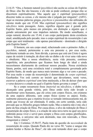 2.14,15: “Ora, o homem natural (psychikos) não aceita as coisas do Espírito
de Deus: elas lhe são loucura; e ele não as pode conhecer, porque elas se
discernem espiritualmente. Mas aquele que é espiritual (pneumatikos)
discerne todas as coisas, e ele mesmo não é julgado por ninguém”. (ASV).
Aqui as mesmas palavras gregas, psychicos e pneumatikos são utilizadas do
mesmo modo que em 15.44. Mas espiritual (pneumatikos) não significa
não-físico nesta passagem. Antes, significa alguém que é guiado pelo
Espírito Santo, pelo menos em princípio, em distinção a alguém que é
guiado unicamente por seus impulsos naturais. De modo semelhante, o
corpo natural, descrito em 15.44, é um corpo participante desta existência
atual, amaldiçoada pelo pecado; mas o corpo espiritual da ressurreição é um
corpo que será totalmente - não apenas parcialmente - dominado e dirigido
pelo Espírito Santo16
.
O homem, em seu corpo atual, relacionado com o primeiro Adão, é
psychikos, natural, pertencente a esta era presente e, por essa razão,
facilmente tentado ao erro. Sem dúvida, a pessoa que está em Cristo é agora
capaz de resistir à tentação, de dizer não ao diabo e de viver uma vida nova
e obediente. Mas a nossa obediência, nesta vida presente, continua
imperfeita; nós percebemos que ficamos bem longe do ideal e ainda
necessitamos diariamente de confessar nossos pecados. Nossa existência
futura, porém, será uma existência total e completamente governada pelo
Espírito Santo, de modo que nunca mais teremos algo a ver com o pecado.
Por essa razão o corpo da ressurreição é denominada de corpo espiritual.
Geerhardus Vos está correto ao insistir que deveríamos, neste verso,
escrever a palavra espiritual com letra maiúscula, a fim de deixar claro que
o verso descreve o estado no qual o Espírito Santo governa o corpo17
.
Se o corpo ressurrecto fosse imaterial ou não-físico, o diabo teria
alcançado uma grande vitória, pois Deus então teria sido levado a
transformar seres humanos, que ele criou com corpos físicos, em criaturas
de uma espécie diferente, sem corpo físico (como os anjos). Então,
realmente pareceria que a matéria tivesse se tornado intrinsecamente má, de
modo que tivesse de ser eliminada. E então, em certo sentido, teria sido
provado que os filósofos gregos tinham razão. Mas a matéria não é má; ela é
parte da boa criação de Deus. Por causa disso, o alvo da redenção de Deus é
ressurreição do corpo físico, e a criação de uma nova terra na qual seu povo
redimido possa viver e servir para sempre a Deus com corpos glorificados.
Dessa forma, o universo não será destruído, mas sim renovado, e Deus
conquistará a vitória18
.
Em 1 Coríntios 15.50-57, Paulo trata da questão da necessidade da
ressurreição do corpo. Quando Paulo diz no verso 50: “carne e sangue não
podem herdar o Reino de Deus”, ele não está tentando dizer que o corpo
 