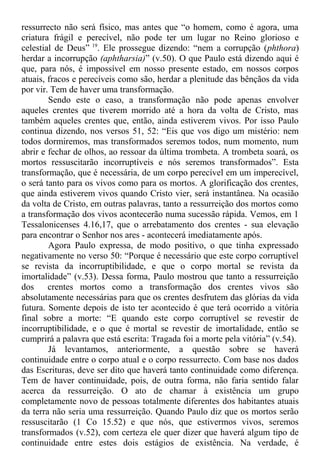 ressurrecto não será físico, mas antes que “o homem, como é agora, uma
criatura frágil e perecível, não pode ter um lugar no Reino glorioso e
celestial de Deus” 19
. Ele prossegue dizendo: “nem a corrupção (phthora)
herdar a incorrupção (aphtharsia)” (v.50). O que Paulo está dizendo aqui é
que, para nós, é impossível em nosso presente estado, em nossos corpos
atuais, fracos e perecíveis como são, herdar a plenitude das bênçãos da vida
por vir. Tem de haver uma transformação.
Sendo este o caso, a transformação não pode apenas envolver
aqueles crentes que tiverem morrido até a hora da volta de Cristo, mas
também aqueles crentes que, então, ainda estiverem vivos. Por isso Paulo
continua dizendo, nos versos 51, 52: “Eis que vos digo um mistério: nem
todos dormiremos, mas transformados seremos todos, num momento, num
abrir e fechar de olhos, ao ressoar da última trombeta. A trombeta soará, os
mortos ressuscitarão incorruptíveis e nós seremos transformados”. Esta
transformação, que é necessária, de um corpo perecível em um imperecível,
o será tanto para os vivos como para os mortos. A glorificação dos crentes,
que ainda estiverem vivos quando Cristo vier, será instantânea. Na ocasião
da volta de Cristo, em outras palavras, tanto a ressurreição dos mortos como
a transformação dos vivos acontecerão numa sucessão rápida. Vemos, em 1
Tessalonicenses 4.16,17, que o arrebatamento dos crentes - sua elevação
para encontrar o Senhor nos ares - acontecerá imediatamente após.
Agora Paulo expressa, de modo positivo, o que tinha expressado
negativamente no verso 50: “Porque é necessário que este corpo corruptível
se revista da incorruptibilidade, e que o corpo mortal se revista da
imortalidade” (v.53). Dessa forma, Paulo mostrou que tanto a ressurreição
dos crentes mortos como a transformação dos crentes vivos são
absolutamente necessárias para que os crentes desfrutem das glórias da vida
futura. Somente depois de isto ter acontecido é que terá ocorrido a vitória
final sobre a morte: “E quando este corpo corruptível se revestir de
incorruptibilidade, e o que é mortal se revestir de imortalidade, então se
cumprirá a palavra que está escrita: Tragada foi a morte pela vitória” (v.54).
Já levantamos, anteriormente, a questão sobre se haverá
continuidade entre o corpo atual e o corpo ressurrecto. Com base nos dados
das Escrituras, deve ser dito que haverá tanto continuidade como diferença.
Tem de haver continuidade, pois, de outra forma, não faria sentido falar
acerca da ressurreição. O ato de chamar à existência um grupo
completamente novo de pessoas totalmente diferentes dos habitantes atuais
da terra não seria uma ressurreição. Quando Paulo diz que os mortos serão
ressuscitarão (1 Co 15.52) e que nós, que estivermos vivos, seremos
transformados (v.52), com certeza ele quer dizer que haverá algum tipo de
continuidade entre estes dois estágios de existência. Na verdade, é
 