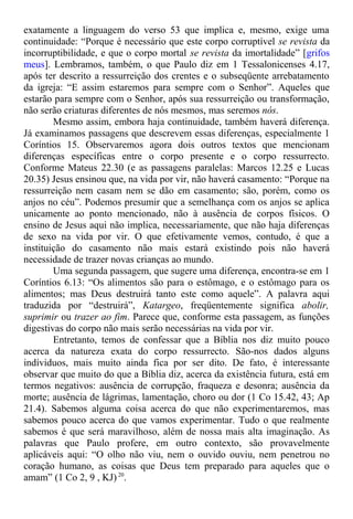 exatamente a linguagem do verso 53 que implica e, mesmo, exige uma
continuidade: “Porque é necessário que este corpo corruptível se revista da
incorruptibilidade, e que o corpo mortal se revista da imortalidade” [grifos
meus]. Lembramos, também, o que Paulo diz em 1 Tessalonicenses 4.17,
após ter descrito a ressurreição dos crentes e o subseqüente arrebatamento
da igreja: “E assim estaremos para sempre com o Senhor”. Aqueles que
estarão para sempre com o Senhor, após sua ressurreição ou transformação,
não serão criaturas diferentes de nós mesmos, mas seremos nós.
Mesmo assim, embora haja continuidade, também haverá diferença.
Já examinamos passagens que descrevem essas diferenças, especialmente 1
Coríntios 15. Observaremos agora dois outros textos que mencionam
diferenças específicas entre o corpo presente e o corpo ressurrecto.
Conforme Mateus 22.30 (e as passagens paralelas: Marcos 12.25 e Lucas
20.35) Jesus ensinou que, na vida por vir, não haverá casamento: “Porque na
ressurreição nem casam nem se dão em casamento; são, porém, como os
anjos no céu”. Podemos presumir que a semelhança com os anjos se aplica
unicamente ao ponto mencionado, não à ausência de corpos físicos. O
ensino de Jesus aqui não implica, necessariamente, que não haja diferenças
de sexo na vida por vir. O que efetivamente vemos, contudo, é que a
instituição do casamento não mais estará existindo pois não haverá
necessidade de trazer novas crianças ao mundo.
Uma segunda passagem, que sugere uma diferença, encontra-se em 1
Coríntios 6.13: “Os alimentos são para o estômago, e o estômago para os
alimentos; mas Deus destruirá tanto este como aquele”. A palavra aqui
traduzida por “destruirá”, Katargeo, freqüentemente significa abolir,
suprimir ou trazer ao fim. Parece que, conforme esta passagem, as funções
digestivas do corpo não mais serão necessárias na vida por vir.
Entretanto, temos de confessar que a Bíblia nos diz muito pouco
acerca da natureza exata do corpo ressurrecto. São-nos dados alguns
indíviduos, mais muito ainda fica por ser dito. De fato, é interessante
observar que muito do que a Bíblia diz, acerca da existência futura, está em
termos negativos: ausência de corrupção, fraqueza e desonra; ausência da
morte; ausência de lágrimas, lamentação, choro ou dor (1 Co 15.42, 43; Ap
21.4). Sabemos alguma coisa acerca do que não experimentaremos, mas
sabemos pouco acerca do que vamos experimentar. Tudo o que realmente
sabemos é que será maravilhoso, além de nossa mais alta imaginação. As
palavras que Paulo profere, em outro contexto, são provavelmente
aplicáveis aqui: “O olho não viu, nem o ouvido ouviu, nem penetrou no
coração humano, as coisas que Deus tem preparado para aqueles que o
amam” (1 Co 2, 9 , KJ)20
.
 