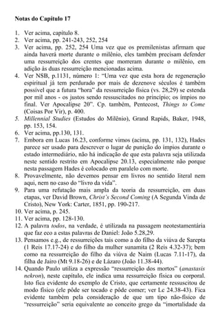 Notas do Capítulo 17
1. Ver acima, capítulo 8.
2. Ver acima, pp. 241-243, 252, 254
3. Ver acima, pp. 252, 254 Uma vez que os premilenistas afirmam que
ainda haverá morte durante o milênio, eles também precisam defender
uma ressurreição dos crentes que morreram durante o milênio, em
adição às duas ressurreição mencionadas acima.
4. Ver NSB, p.1131, número 1: “Uma vez que esta hora de regeneração
espiritual já tem perdurado por mais de dezenove séculos é também
possível que a futura “hora” da ressurreição física (vs. 28,29) se estenda
por mil anos - os justos sendo ressuscitados no princípio; os ímpios no
final. Ver Apocalipse 20”. Cp. também, Pentecost, Things to Come
(Coisas Por Vir), p. 400.
5. Millennial Studies (Estudos do Milênio), Grand Rapids, Baker, 1948,
pp. 153, 154.
6. Ver acima, pp.130, 131.
7. Embora em Lucas 16.23, conforme vimos (acima, pp. 131, 132), Hades
parece ser usado para descrever o lugar de punição do ímpios durante o
estado intermediário, não há indicação de que esta palavra seja utilizada
neste sentido restrito em Apocalipse 20.13, especialmente não porque
nesta passagem Hades é colocado em paralelo com morte.
8. Provavelmente, não devemos pensar em livros no sentido literal nem
aqui, nem no caso do “livro da vida”.
9. Para uma refutação mais ampla da teoria da ressurreição, em duas
etapas, ver David Brown, Christ’s Second Coming (A Segunda Vinda de
Cristo), New York: Carter, 1851, pp. 190-217.
10. Ver acima, p. 245.
11. Ver acima, pp. 128-130.
12. A palavra todos, na verdade, é utilizada na passagem neotestamentária
que faz eco a estas palavras de Daniel: João 5.28,29.
13. Pensamos e.g., de ressurreições tais como a do filho da viúva de Sarepta
(1 Reis 17.17-24) e do filho da mulher sunamita (2 Reis 4.32-37); bem
como na ressurreição do filho da viúva de Naim (Lucas 7.11-17), da
filha de Jairo (Mt 9.18-26) e de Lázaro (João 11.38-44).
14. Quando Paulo utiliza a expressão “ressurreição dos mortos” (anastasis
nekron), neste capítulo, ele indica uma ressurreição física ou corporal.
Isto fica evidente do exemplo de Cristo, que certamente ressuscitou de
modo físico (ele pôde ser tocado e pôde comer; ver Lc 24.38-43). Fica
evidente também pela consideração de que um tipo não-físico de
“ressurreição” seria equivalente ao conceito grego da “imortalidade da
 