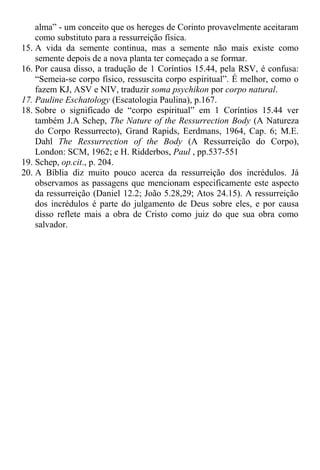 alma” - um conceito que os hereges de Corinto provavelmente aceitaram
como substituto para a ressurreição física.
15. A vida da semente continua, mas a semente não mais existe como
semente depois de a nova planta ter começado a se formar.
16. Por causa disso, a tradução de 1 Coríntios 15.44, pela RSV, é confusa:
“Semeia-se corpo físico, ressuscita corpo espiritual”. É melhor, como o
fazem KJ, ASV e NIV, traduzir soma psychikon por corpo natural.
17. Pauline Eschatology (Escatologia Paulina), p.167.
18. Sobre o significado de “corpo espiritual” em 1 Coríntios 15.44 ver
também J.A Schep, The Nature of the Ressurrection Body (A Natureza
do Corpo Ressurrecto), Grand Rapids, Eerdmans, 1964, Cap. 6; M.E.
Dahl The Ressurrection of the Body (A Ressurreição do Corpo),
London: SCM, 1962; e H. Ridderbos, Paul , pp.537-551
19. Schep, op.cit., p. 204.
20. A Bíblia diz muito pouco acerca da ressurreição dos incrédulos. Já
observamos as passagens que mencionam especificamente este aspecto
da ressurreição (Daniel 12.2; João 5.28,29; Atos 24.15). A ressurreição
dos incrédulos é parte do julgamento de Deus sobre eles, e por causa
disso reflete mais a obra de Cristo como juiz do que sua obra como
salvador.
 