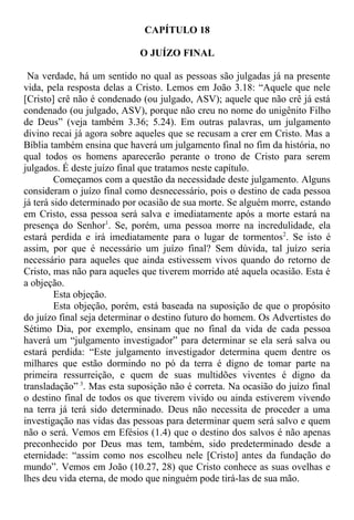 CAPÍTULO 18
O JUÍZO FINAL
Na verdade, há um sentido no qual as pessoas são julgadas já na presente
vida, pela resposta delas a Cristo. Lemos em João 3.18: “Aquele que nele
[Cristo] crê não é condenado (ou julgado, ASV); aquele que não crê já está
condenado (ou julgado, ASV), porque não creu no nome do unigênito Filho
de Deus” (veja também 3.36; 5.24). Em outras palavras, um julgamento
divino recai já agora sobre aqueles que se recusam a crer em Cristo. Mas a
Bíblia também ensina que haverá um julgamento final no fim da história, no
qual todos os homens aparecerão perante o trono de Cristo para serem
julgados. É deste juízo final que tratamos neste capítulo.
Começamos com a questão da necessidade deste julgamento. Alguns
consideram o juízo final como desnecessário, pois o destino de cada pessoa
já terá sido determinado por ocasião de sua morte. Se alguém morre, estando
em Cristo, essa pessoa será salva e imediatamente após a morte estará na
presença do Senhor1
. Se, porém, uma pessoa morre na incredulidade, ela
estará perdida e irá imediatamente para o lugar de tormentos2
. Se isto é
assim, por que é necessário um juízo final? Sem dúvida, tal juízo seria
necessário para aqueles que ainda estivessem vivos quando do retorno de
Cristo, mas não para aqueles que tiverem morrido até aquela ocasião. Esta é
a objeção.
Esta objeção.
Esta objeção, porém, está baseada na suposição de que o propósito
do juízo final seja determinar o destino futuro do homem. Os Advertistes do
Sétimo Dia, por exemplo, ensinam que no final da vida de cada pessoa
haverá um “julgamento investigador” para determinar se ela será salva ou
estará perdida: “Este julgamento investigador determina quem dentre os
milhares que estão dormindo no pó da terra é digno de tomar parte na
primeira ressurreição, e quem de suas multidões viventes é digno da
transladação” 3
. Mas esta suposição não é correta. Na ocasião do juízo final
o destino final de todos os que tiverem vivido ou ainda estiverem vivendo
na terra já terá sido determinado. Deus não necessita de proceder a uma
investigação nas vidas das pessoas para determinar quem será salvo e quem
não o será. Vemos em Efésios (1.4) que o destino dos salvos é não apenas
preconhecido por Deus mas tem, também, sido predeterminado desde a
eternidade: “assim como nos escolheu nele [Cristo] antes da fundação do
mundo”. Vemos em João (10.27, 28) que Cristo conhece as suas ovelhas e
lhes deu vida eterna, de modo que ninguém pode tirá-las de sua mão.
 