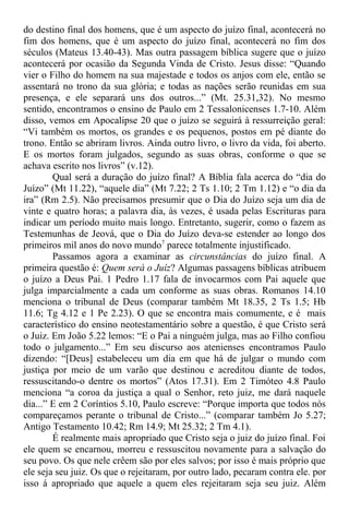 do destino final dos homens, que é um aspecto do juízo final, acontecerá no
fim dos homens, que é um aspecto do juízo final, acontecerá no fim dos
séculos (Mateus 13.40-43). Mas outra passagem bíblica sugere que o juízo
acontecerá por ocasião da Segunda Vinda de Cristo. Jesus disse: “Quando
vier o Filho do homem na sua majestade e todos os anjos com ele, então se
assentará no trono da sua glória; e todas as nações serão reunidas em sua
presença, e ele separará uns dos outros...” (Mt. 25.31,32). No mesmo
sentido, encontramos o ensino de Paulo em 2 Tessalonicenses 1.7-10. Além
disso, vemos em Apocalipse 20 que o juízo se seguirá à ressurreição geral:
“Vi também os mortos, os grandes e os pequenos, postos em pé diante do
trono. Então se abriram livros. Ainda outro livro, o livro da vida, foi aberto.
E os mortos foram julgados, segundo as suas obras, conforme o que se
achava escrito nos livros” (v.12).
Qual será a duração do juízo final? A Bíblia fala acerca do “dia do
Juízo” (Mt 11.22), “aquele dia” (Mt 7.22; 2 Ts 1.10; 2 Tm 1.12) e “o dia da
ira” (Rm 2.5). Não precisamos presumir que o Dia do Juízo seja um dia de
vinte e quatro horas; a palavra dia, às vezes, é usada pelas Escrituras para
indicar um período muito mais longo. Entretanto, sugerir, como o fazem as
Testemunhas de Jeová, que o Dia do Juízo deva-se estender ao longo dos
primeiros mil anos do novo mundo7
parece totalmente injustificado.
Passamos agora a examinar as circunstâncias do juízo final. A
primeira questão é: Quem será o Juíz? Algumas passagens bíblicas atribuem
o juízo a Deus Pai. 1 Pedro 1.17 fala de invocarmos com Pai aquele que
julga imparcialmente a cada um conforme as suas obras. Romanos 14.10
menciona o tribunal de Deus (comparar também Mt 18.35, 2 Ts 1.5; Hb
11.6; Tg 4.12 e 1 Pe 2.23). O que se encontra mais comumente, e é mais
característico do ensino neotestamentário sobre a questão, é que Cristo será
o Juiz. Em João 5.22 lemos: “E o Pai a ninguém julga, mas ao Filho confiou
todo o julgamento...” Em seu discurso aos atenienses encontramos Paulo
dizendo: “[Deus] estabeleceu um dia em que há de julgar o mundo com
justiça por meio de um varão que destinou e acreditou diante de todos,
ressuscitando-o dentre os mortos” (Atos 17.31). Em 2 Timóteo 4.8 Paulo
menciona “a coroa da justiça a qual o Senhor, reto juiz, me dará naquele
dia...” E em 2 Coríntios 5.10, Paulo escreve: “Porque importa que todos nós
compareçamos perante o tribunal de Cristo...” (comparar também Jo 5.27;
Antigo Testamento 10.42; Rm 14.9; Mt 25.32; 2 Tm 4.1).
É realmente mais apropriado que Cristo seja o juiz do juízo final. Foi
ele quem se encarnou, morreu e ressuscitou novamente para a salvação do
seu povo. Os que nele crêem são por eles salvos; por isso é mais próprio que
ele seja seu juiz. Os que o rejeitaram, por outro lado, pecaram contra ele. por
isso á apropriado que aquele a quem eles rejeitaram seja seu juiz. Além
 