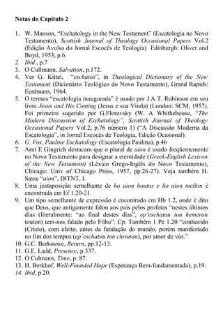 Notas do Capítulo 2
1. W. Manson, “Eschatology in the New Testament” (Escatologia no Novo
Testamento), Scottish Journal of Theology Occasional Papers Vol.2
(Edição Avulsa do Jornal Escocês de Teologia) Edinburgh: Oliver and
Boyd, 1953, p.6.
2. Ibid., p.7
3. O Cullmann, Salvation, p.172.
4. Ver G. Kittel, “eschatos”, in Theological Dictionary of the New
Testament (Dicionário Teológico do Novo Testamento), Grand Rapids:
Eerdmans, 1964.
5. O termos “escatologia inaugurada” é usado por J.A T. Robinson em seu
livro Jesus and His Coming (Jesus e sua Vinda) (London: SCM, 1957).
Foi primeiro sugerido por G.Florovsky (W. A Whithehouse, “The
Modern Discussion of Eschatology”, Scottish Journal of Theology
Occasional Papers Vol.2, p.76 número 1) (“A Discussão Moderna da
Escatologia”, in Jornal Escocês de Teologia, Edição Ocasional).
6. G. Vos, Pauline Eschatology (Escatologia Paulina), p.46
7. Arnt E Gingrich destacam que o plural de aion é usado freqüentemente
no Novo Testamento para designar a eternidade (Greek-English Lexicon
of the New Testament) (Léxico Grego-Inglês do Novo Testamento),
Chicago: Univ of Chicago Press, 1957, pp.26-27). Veja também H.
Sasse “aion”, DITNT, I.
8. Uma justaposição semelhante de ho aion houtos e ho aion mellon é
encontrada em Ef 1.20-21.
9. Um tipo semelhante de expressão é encontrado em Hb 1.2, onde é dito
que Deus, que antigamente falou aos pais pelos profetas “nestes últimos
dias (literalmente: “ao final destes dias”, ep’eschatou ton hemeron
touton) tem-nos falado pelo Filho”. Cp. Também 1 Pe 1.20 “conhecido
(Cristo), com efeito, antes da fundação do mundo, porém manifestado
no fim dos tempos (ep’eschatou ton chronon), por amor de vós.”
10. G.C. Berkouwe, Return, pp.12-13.
11. G.E. Ladd, Presence, p.337.
12. O Culmann, Time, p. 87.
13. H. Berkhof, Well-Founded Hope (Esperança Bem-fundamentada), p.19.
14. Ibid, p.20.
 