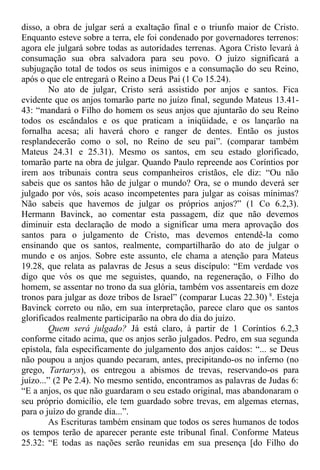 disso, a obra de julgar será a exaltação final e o triunfo maior de Cristo.
Enquanto esteve sobre a terra, ele foi condenado por governadores terrenos:
agora ele julgará sobre todas as autoridades terrenas. Agora Cristo levará à
consumação sua obra salvadora para seu povo. O juízo significará a
subjugação total de todos os seus inimigos e a consumação do seu Reino,
após o que ele entregará o Reino a Deus Pai (1 Co 15.24).
No ato de julgar, Cristo será assistido por anjos e santos. Fica
evidente que os anjos tomarão parte no juízo final, segundo Mateus 13.41-
43: “mandará o Filho do homem os seus anjos que ajuntarão do seu Reino
todos os escândalos e os que praticam a iniqüidade, e os lançarão na
fornalha acesa; ali haverá choro e ranger de dentes. Então os justos
resplandecerão como o sol, no Reino de seu pai”. (comparar também
Mateus 24.31 e 25.31). Mesmo os santos, em seu estado glorificado,
tomarão parte na obra de julgar. Quando Paulo repreende aos Coríntios por
irem aos tribunais contra seus companheiros cristãos, ele diz: “Ou não
sabeis que os santos hão de julgar o mundo? Ora, se o mundo deverá ser
julgado por vós, sois acaso incompetentes para julgar as coisas mínimas?
Não sabeis que havemos de julgar os próprios anjos?” (1 Co 6.2,3).
Hermann Bavinck, ao comentar esta passagem, diz que não devemos
diminuir esta declaração de modo a significar uma mera aprovação dos
santos para o julgamento de Cristo, mas devemos entendê-la como
ensinando que os santos, realmente, compartilharão do ato de julgar o
mundo e os anjos. Sobre este assunto, ele chama a atenção para Mateus
19.28, que relata as palavras de Jesus a seus discípulo: “Em verdade vos
digo que vós os que me seguistes, quando, na regeneração, o Filho do
homem, se assentar no trono da sua glória, também vos assentareis em doze
tronos para julgar as doze tribos de Israel” (comparar Lucas 22.30) 8
. Esteja
Bavinck correto ou não, em sua interpretação, parece claro que os santos
glorificados realmente participarão na obra do dia do juízo.
Quem será julgado? Já está claro, à partir de 1 Coríntios 6.2,3
conforme citado acima, que os anjos serão julgados. Pedro, em sua segunda
epístola, fala especificamente do julgamento dos anjos caídos: “... se Deus
não poupou a anjos quando pecaram, antes, precipitando-os no inferno (no
grego, Tartarys), os entregou a abismos de trevas, reservando-os para
juízo...” (2 Pe 2.4). No mesmo sentido, encontramos as palavras de Judas 6:
“E a anjos, os que não guardaram o seu estado original, mas abandonaram o
seu próprio domicílio, ele tem guardado sobre trevas, em algemas eternas,
para o juízo do grande dia...”.
As Escrituras também ensinam que todos os seres humanos de todos
os tempos terão de aparecer perante este tribunal final. Conforme Mateus
25.32: “E todas as nações serão reunidas em sua presença [do Filho do
 