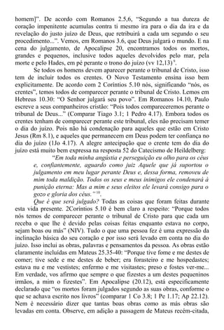 homem]”. De acordo com Romanos 2.5,6, “Segundo a tua dureza de
coração impenitente acumulas contra ti mesmo ira para o dia da ira e da
revelação do justo juízo de Deus, que retribuirá a cada um segundo o seu
procedimento...”. Vemos, em Romanos 3.6, que Deus julgará o mundo. E na
cena do julgamento, de Apocalipse 20, encontramos todos os mortos,
grandes e pequenos, inclusive todos aqueles devolvidos pelo mar, pela
morte e pelo Hades, em pé perante o trono do juízo (vv 12,13)9
.
Se todos os homens devem aparecer perante o tribunal de Cristo, isso
tem de incluir todos os crentes. O Novo Testamento ensina isso bem
explicitamente. De acordo com 2 Coríntios 5.10 nós, significando “nós, os
crentes”, temos todos de comparecer perante o tribunal de Cristo. Lemos em
Hebreus 10.30: “O Senhor julgará seu povo”. Em Romanos 14.10, Paulo
escreve a seus companheiros cristão: “Pois todos compareceremos perante o
tribunal de Deus...” (Comparar Tiago 3.1; 1 Pedro 4.17). Embora todos os
crentes tenham de comparecer perante este tribunal, eles não precisam temer
o dia do juízo. Pois não há condenação para aqueles que estão em Cristo
Jesus (Rm 8.1), e aqueles que permanecem em Deus podem ter confiança no
dia do juízo (1Jo 4.17). A alegre antecipação que o crente tem do dia do
juízo está muito bem expressa na resposta 52 do Catecismo de Heildelberg:
“Em toda minha angústia e perseguição eu olho para os céus
e, confiantemente, aguardo como juiz Aquele que já suportou o
julgamento em meu lugar perante Deus e, dessa forma, removeu de
mim toda maldição. Todos os seus e meus inimigos ele condenará à
punição eterna: Mas a mim e seus eleitos ele levará consigo para o
gozo e gloria dos céus.”10
.
Que é que será julgado? Todas as coisas que foram feitas durante
esta vida presente. 2Coríntios 5.10 é bem claro a respeito: “Porque todos
nós temos de comparecer perante o tribunal de Cristo para que cada um
receba o que lhe é devido pelas coisas feitas enquanto estava no corpo,
sejam boas ou más” (NIV). Tudo o que uma pessoa fez é uma expressão da
inclinação básica do seu coração e por isso será levado em conta no dia do
juízo. Isso inclui as obras, palavras e pensamentos da pessoa. As obras estão
claramente incluídas em Mateus 25.35-40: “Porque tive fome e me destes de
comer; tive sede e me destes de beber; era forasteiro e me hospedastes;
estava nu e me vestistes; enfermo e me visitastes; preso e fostes ver-me...
Em verdade, vos afirmo que sempre o que fizestes a um destes pequeninos
irmãos, a mim o fizestes”. Em Apocalipse (20.12), está especificamente
declarado que “os mortos foram julgados segundo as suas obras, conforme o
que se achava escrito nos livros” (comparar 1 Co 3.8; 1 Pe 1.17; Ap 22.12).
Nem é necessário dizer que tantas boas obras como as más obras são
levadas em conta. Observe, em adição a passagem de Mateus recém-citada,
 