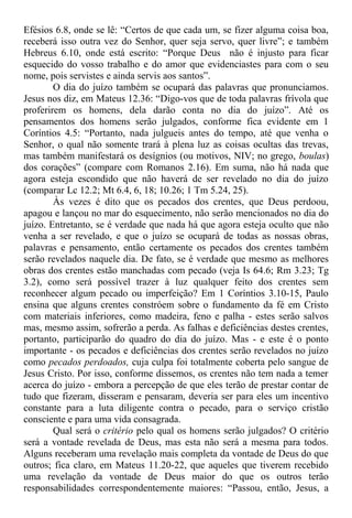 Efésios 6.8, onde se lê: “Certos de que cada um, se fizer alguma coisa boa,
receberá isso outra vez do Senhor, quer seja servo, quer livre”; e também
Hebreus 6.10, onde está escrito: “Porque Deus não é injusto para ficar
esquecido do vosso trabalho e do amor que evidenciastes para com o seu
nome, pois servistes e ainda servis aos santos”.
O dia do juízo também se ocupará das palavras que pronunciamos.
Jesus nos diz, em Mateus 12.36: “Digo-vos que de toda palavras frívola que
proferirem os homens, dela darão conta no dia do juízo”. Até os
pensamentos dos homens serão julgados, conforme fica evidente em 1
Coríntios 4.5: “Portanto, nada julgueis antes do tempo, até que venha o
Senhor, o qual não somente trará à plena luz as coisas ocultas das trevas,
mas também manifestará os desígnios (ou motivos, NIV; no grego, boulas)
dos corações” (compare com Romanos 2.16). Em suma, não há nada que
agora esteja escondido que não haverá de ser revelado no dia do juízo
(comparar Lc 12.2; Mt 6.4, 6, 18; 10.26; 1 Tm 5.24, 25).
Às vezes é dito que os pecados dos crentes, que Deus perdoou,
apagou e lançou no mar do esquecimento, não serão mencionados no dia do
juízo. Entretanto, se é verdade que nada há que agora esteja oculto que não
venha a ser revelado, e que o juízo se ocupará de todas as nossas obras,
palavras e pensamento, então certamente os pecados dos crentes também
serão revelados naquele dia. De fato, se é verdade que mesmo as melhores
obras dos crentes estão manchadas com pecado (veja Is 64.6; Rm 3.23; Tg
3.2), como será possível trazer à luz qualquer feito dos crentes sem
reconhecer algum pecado ou imperfeição? Em 1 Coríntios 3.10-15, Paulo
ensina que alguns crentes constróem sobre o fundamento da fé em Cristo
com materiais inferiores, como madeira, feno e palha - estes serão salvos
mas, mesmo assim, sofrerão a perda. As falhas e deficiências destes crentes,
portanto, participarão do quadro do dia do juízo. Mas - e este é o ponto
importante - os pecados e deficiências dos crentes serão revelados no juízo
como pecados perdoados, cuja culpa foi totalmente coberta pelo sangue de
Jesus Cristo. Por isso, conforme dissemos, os crentes não tem nada a temer
acerca do juízo - embora a percepção de que eles terão de prestar contar de
tudo que fizeram, disseram e pensaram, deveria ser para eles um incentivo
constante para a luta diligente contra o pecado, para o serviço cristão
consciente e para uma vida consagrada.
Qual será o critério pelo qual os homens serão julgados? O critério
será a vontade revelada de Deus, mas esta não será a mesma para todos.
Alguns receberam uma revelação mais completa da vontade de Deus do que
outros; fica claro, em Mateus 11.20-22, que aqueles que tiverem recebido
uma revelação da vontade de Deus maior do que os outros terão
responsabilidades correspondentemente maiores: “Passou, então, Jesus, a
 