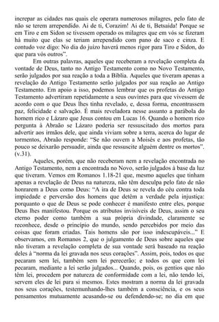 increpar as cidades nas quais ele operara numerosos milagres, pelo fato de
não se terem arrependido. Ai de ti, Corazim! Ai de ti, Betsaida! Porque se
em Tiro e em Sidon se tivessem operado os milagres que em vós se fizeram
há muito que elas se teriam arrependido com pano de saco e cinza. E
contudo voz digo: No dia do juízo haverá menos rigor para Tiro e Sidon, do
que para vós outros”.
Em outras palavras, aqueles que receberam a revelação completa da
vontade de Deus, tanto no Antigo Testamento como no Novo Testamento,
serão julgados por sua reação a toda a Bíblia. Aqueles que tiveram apenas a
revelação do Antigo Testamento serão julgados por sua reação ao Antigo
Testamento. Em apoio a isso, podemos lembrar que os profetas do Antigo
Testamento advertiram repetidamente a seus ouvintes para que vivessem de
acordo com o que Deus lhes tinha revelado, e, dessa forma, encontrassem
paz, felicidade e salvação. É mais reveladora nesse assunto a parábola do
homem rico e Lázaro que Jesus contou em Lucas 16. Quando o homem rico
pergunta à Abraão se Lázaro poderia ser ressuscitado dos mortos para
advertir aos irmãos dele, que ainda viviam sobre a terra, acerca do lugar de
tormentos, Abraão responde: “Se não ouvem a Moisés e aos profetas, tão
pouco se deixarão persuadir, ainda que ressuscite alguém dentre os mortos”.
(v.31).
Aqueles, porém, que não receberam nem a revelação encontrada no
Antigo Testamento, nem a encontrada no Novo, serão julgados à base da luz
que tiveram. Vemos em Romanos 1.18-21 que, mesmo aqueles que tinham
apenas a revelação de Deus na natureza, não têm desculpa pelo fato de não
honrarem a Deus como Deus: “A ira de Deus se revela do céu contra toda
impiedade e perversão dos homens que detêm a verdade pela injustiça:
porquanto o que de Deus se pode conhecer é manifesto entre eles, porque
Deus lhes manifestou. Porque os atributos invisíveis de Deus, assim o seu
eterno poder como também a sua própria divindade, claramente se
reconhece, desde o princípio do mundo, sendo percebidos por meio das
coisas que foram criadas. Tais homens são por isso indescupáveis...” E
observamos, em Romanos 2, que o julgamento de Deus sobre aqueles que
não tiveram a revelação completa de sua vontade será baseado na reação
deles à “norma da lei gravada nos seus corações”. Assim, pois, todos os que
pecaram sem lei, também sem lei perecerão; e todos os que com lei
pecaram, mediante a lei serão julgados... Quando, pois, os gentios que não
têm lei, procedem por natureza de conformidade com a lei, não tendo lei,
servem eles de lei para si mesmos. Estes mostram a norma da lei gravada
nos seus corações, testemunhando-lhes também a consciência, e os seus
pensamentos mutuamente acusando-se ou defendendo-se; no dia em que
 