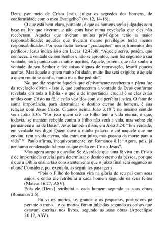 Deus, por meio de Cristo Jesus, julgar os segredos dos homens, de
conformidade com o meu Evangelho” (vv.12, 14-16).
O que está bem claro, portanto, é que os homens serão julgados com
base na luz que tiveram, e não com base numa revelação que eles não
receberam. Aqueles que tiveram muitos privilégios terão a maior
responsabilidade; aqueles que tiveram menos privilégios terão menos
responsabilidades. Por essa razão haverá “graduações” nos sofrimentos dos
perdidos. Jesus indica isso em Lucas 12.47,48: “Aquele servo, porém, que
conheceu a vontade de seu Senhor e não se aprontou, nem fez segundo a sua
vontade, será punido com muitos açoites. Aquele, porém, que não soube a
vontade do seu Senhor e fez coisas dignas de reprovação, levará poucos
açoites. Mas àquele a quem muito foi dado, muito lhe será exigido; e àquele
a quem muito se confia, muito mais lhe pedirão”.
No que diz respeito àqueles que efetivamente receberam a plena luz
da revelação divina - isto é, que conheceram a vontade de Deus conforme
revelada em toda a Bíblia - o que é de importância crucial é se eles estão
unidos com Cristo na fé, e estão vestidos com sua perfeita justiça. O fator de
suma importância, para determinar o destino eterno do homem, é sua
relação com Jesus Cristo. Citamos acima João 3.1811
; no mesmo sentido
vem João 3.36: “Por isso quem crê no Filho tem a vida eterna; o que,
todavia, se mantém rebelde contra o Filho não verá a vida, mas sobre ele
permanece a ira de Deus”. Jesus também disse, em João 5.24: “Em verdade,
em verdade vos digo: Quem ouve a minha palavra e crê naquele que me
enviou, tem a vida eterna, não entra em juízo, mas passou da morte para a
vida” 12
. Paulo afirma, inequivocamente, em Romanos 8.1: “Agora, pois, já
nenhuma condenação há para os que estão em Cristo Jesus”.
Mas agora surge a questão: Se é verdade que uma fé viva em Cristo
é de importância crucial para determinar o destino eterno da pessoa, por que
é que a Bíblia ensina tão consistentemente que o juízo final será segundo as
obras? Considere, por exemplo, as seguintes passagens:
“Pois o Filho do homem virá na glória de seu pai com seus
anjos; e então ele retribuirá a cada homem segundo os seus feitos
(Mateus 16.27, ASV).
Pois ele [Deus] retribuirá a cada homem segundo as suas obras
(Romanos 2.6).
Eu vi os mortos, os grande e os pequenos, postos em pé
perante o trono... e os mortos foram julgados segundo as coisas que
estavam escritas nos livros, segundo as suas obras (Apocalipse
20.12, ASV).
 