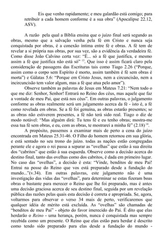 Eis que venho rapidamente; e meu galardão está comigo; para
retribuir a cada homem conforme é a sua obra” (Apocalipse 22.12,
ASV).
A razão pela qual a Bíblia ensina que o juízo final será segundo as
obras, mesmo que a salvação venha pela fé em Cristo e nunca seja
conquistada por obras, é a conexão íntima entre fé e obras. A fé tem de
revelar a si própria nas obras, por sua vez, são a evidência da verdadeira fé.
Como disse João Calvino certa vez: “É... só a fé que justifica, e mesmo
assim a fé que justifica não está só” 13
. Que isso é assim ficará claro pela
consideração de passagens das Escrituras tais como Tiago 2.26 (“Porque,
assim como o corpo sem Espírito é morto, assim também é fé sem obras é
morta”) e Gálatas 5.6: “Porque em Cristo Jesus, nem a circuncisão, nem a
incircuncisão tem valor algum, mas a fé que atua pelo amor”).
Observe também as palavras de Jesus em Mateus 7.21: “Nem todo o
que me diz: Senhor, Senhor! Entrará no Reino dos céus, mas aquele que faz
a vontade de meu Pai, que está nos céus”. Em outras palavras, o julgamento
conforme as obras realmente será um julgamento acerca da fé - isto é, a fé
como revelada em obras. Se a fé foi genuína, as obras estarão presentes; se
as obras não estiverem presentes, a fé não terá sido real. Tiago o diz de
modo notável: “Mas alguém dirá: Tu tens fé e eu tenho obras; mostra-me
essa tua fé sem obras, e eu, com as obras, te mostrarei a minha fé” (2.18) 14
.
A propósito, passemos a examinar mais de perto a cena do juízo
encontrada em Mateus 25.31-46. O Filho do homem retornou em sua glória,
e está sentado no seu trono do juízo. todas as nações estão congregadas
perante ele e agora o rei passa a separar as “ovelhas” que estão à sua direita
dos “cabritos” que estão à sua esquerda. Observe como a decisão acerca do
destino final, tanto das ovelhas como dos cabritos, é dada em primeiro lugar.
No caso das “ovelhas”, a decisão é esta: “Vinde, benditos de meu Pai!
Entrai na posse do Reino que vos está preparado desde a fundação do
mundo...”(v.34). Em outras palavras, este julgamento não é uma
investigação das vidas das “ovelhas”, para determinar se estas fizeram boas
obras o bastante para merecer o Reino que lhe foi preparado, mas é antes
uma decisão graciosa acerca de seu destino final, seguida por um revelação
pública das razões pelas quais esta decisão é correta e apropriada. Se, agora,
voltarmos para observar o verso 34 mais de perto, verificaremos que
qualquer idéia de mérito está excluída. As “ovelhas” são chamadas de
“benditos de meu Pai” - objeto do favor imerecido do Pai. É dito que elas
herdarão o Reino - uma herança, porém, nunca é conquistada mas sempre
recebida como um presente. O Reino que elas estão para herdar é descrito
como tendo sido preparado para elas desde a fundação do mundo -
 