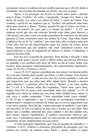 novamente vemos a evidência da sua escolha graciosa que o Pai fez desde a
eternidade, uma escolha não baseada em mérito, mas sim na graça.
Agora, o rei prossegue em revelar as razões pelas quais a decisão
acerca destas “ovelhas” era certa e apropriada: “porque tive fome e me
destes de comer; tive sede e me destes de beber” e assim por diante. Fica
evidente, a partir de sua surpresa, que as “ovelhas” não praticam estas boas
obras para merecer o Reino: “Senhor, quando foi que te vimos com fome e
te demos de comer? Ou com sede e te demos de beber? “ (v.37). sua
surpresa revela que eles não estavam fazendo estas obras para merecer a
vida eterna, mas antes como um modo espontâneo de expressar sua devoção
genuína à Cristo, mostrando amor aos irmãos de Cristo. Suas obras foram
evidências de sua fé. Os “cabritos”, por outro lado, não revelaram amor por
Cristo pelo fato de não demonstrarem amor aos irmãos de Cristo; dessa
forma, mostraram que eles próprios não eram verdadeiros crentes. Em
outras palavras, a cena do julgamento de Mateus 25 ilustra, vividamente, a
natureza do juízo final.
Isso nos leva à questão do galardão. Sem dúvida a salvação é dada
totalmente pela graça; mesmo assim a Bíblia indica que haverá diferenças
no galardão a ser recebido pelo povo de Deus no dia do juízo. Sobre esse
assunto, duas passagens neotestamentárias são especialmente importantes:
Lucas 19.12-19 e 1 Coríntios 3.10-15.
Lucas 19.12-27 registra a parábola das dez minas. Um homem nobre
foi a um país distante para receber um Reino e então retornar. Este homem
nobre deu uma mina15
a cada um dos seus dez servos, pedindo a cada um
que negociasse com sua mina para obter algum lucro. Quando o homem
nobre retornou16
, o primeiro servo lhe disse: “Senhor, a tua mina rendeu
dez” (v.16). E o homem nobre lhe respondeu: “muito bem, servo bom,
porque foste fiel no pouco terás autoridade sobre dez cidades” (v.17). O
segundo servo disse ao senhor que sua mina tinha rendido cinco outras. A
este servo o senhor respondeu: “Terás autoridade sobre cinco cidades”
(v.19). O que é importante é que a variação na recompensa concedida é
proporcional à variação no número de minas que os servos angariaram com
a sua mina original. Sem dúvida, o ponto principal da parábola é que todos
nós devemos ser fiéis em aplicar os dons que o Senhor nos tem dado. Mas
parece que o detalhes adicional das cinco cidades e das dez cidades tem,
pelo menos, alguma significância. É também interessante observar que,
neste caso, a recompensa parece mais ser uma questão de responsabilidade
aumentada, do que simplesmente um gozo maior.
A outra passagem importante, que trata da questão do galardão, é 1
Coríntios 3.10-15. Embora a referência primordial da passagem seja aos
ensinos (os ensinos de homens como Paulo e Apolo, ambos os quais
 