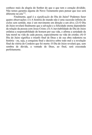 conhece mais da alegria do Senhor do que o que tem o coração dividido.
Não temos garantia alguma do Novo Testamento para pensar que isso será
diferente no céu”18
.
Finalmente, qual é a significação do Dia do Juízo? Podemos fazer
quatro observações: (1) A história do mundo não é uma sucessão infinita de
ciclos sem sentido, mas é um movimento em direção a um alvo; (2) O Dia
do Juízo revelará finalmente que a salvação e a felicidade eterna dependerão
da relação da pessoa com Jesus Cristo; (3) A inevitabilidade do Dia do Juízo
enfatiza a responsabilidade do homem por sua vida, e afirma a seriedade da
luta moral na vida de cada pessoa, especialmente na vida do cristão; (4) O
Dia do Juízo significa o triunfo final de Deus e de sua obra redentora na
história - ou, seja, a conquista final e decisiva sobre todo mal e a revelação
final da vitória do Cordeiro que foi morto. O Dia do Juízo revelará que, sem
sombra de dúvida, a vontade de Deus, ao final, será executada
perfeitamente.
 
