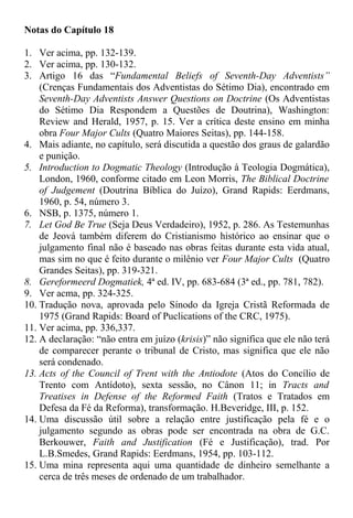 Notas do Capítulo 18
1. Ver acima, pp. 132-139.
2. Ver acima, pp. 130-132.
3. Artigo 16 das “Fundamental Beliefs of Seventh-Day Adventists”
(Crenças Fundamentais dos Adventistas do Sétimo Dia), encontrado em
Seventh-Day Adventists Answer Questions on Doctrine (Os Adventistas
do Sétimo Dia Respondem a Questões de Doutrina), Washington:
Review and Herald, 1957, p. 15. Ver a crítica deste ensino em minha
obra Four Major Cults (Quatro Maiores Seitas), pp. 144-158.
4. Mais adiante, no capítulo, será discutida a questão dos graus de galardão
e punição.
5. Introduction to Dogmatic Theology (Introdução à Teologia Dogmática),
London, 1960, conforme citado em Leon Morris, The Biblical Doctrine
of Judgement (Doutrina Bíblica do Juízo), Grand Rapids: Eerdmans,
1960, p. 54, número 3.
6. NSB, p. 1375, número 1.
7. Let God Be True (Seja Deus Verdadeiro), 1952, p. 286. As Testemunhas
de Jeová também diferem do Cristianismo histórico ao ensinar que o
julgamento final não é baseado nas obras feitas durante esta vida atual,
mas sim no que é feito durante o milênio ver Four Major Cults (Quatro
Grandes Seitas), pp. 319-321.
8. Gereformeerd Dogmatiek, 4ª ed. IV, pp. 683-684 (3ª ed., pp. 781, 782).
9. Ver acma, pp. 324-325.
10. Tradução nova, aprovada pelo Sínodo da Igreja Cristã Reformada de
1975 (Grand Rapids: Board of Puclications of the CRC, 1975).
11. Ver acima, pp. 336,337.
12. A declaração: “não entra em juízo (krisis)” não significa que ele não terá
de comparecer perante o tribunal de Cristo, mas significa que ele não
será condenado.
13. Acts of the Council of Trent with the Antiodote (Atos do Concílio de
Trento com Antídoto), sexta sessão, no Cânon 11; in Tracts and
Treatises in Defense of the Reformed Faith (Tratos e Tratados em
Defesa da Fé da Reforma), transformação. H.Beveridge, III, p. 152.
14. Uma discussão útil sobre a relação entre justificação pela fé e o
julgamento segundo as obras pode ser encontrada na obra de G.C.
Berkouwer, Faith and Justification (Fé e Justificação), trad. Por
L.B.Smedes, Grand Rapids: Eerdmans, 1954, pp. 103-112.
15. Uma mina representa aqui uma quantidade de dinheiro semelhante a
cerca de três meses de ordenado de um trabalhador.
 
