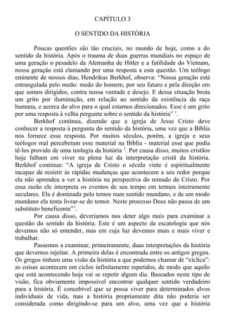 CAPÍTULO 3
O SENTIDO DA HISTÓRIA
Poucas questões são tão cruciais, no mundo de hoje, como a do
sentido da história. Após o trauma de duas guerras mundiais no espaço de
uma geração o pesadelo da Alemanha de Hitler e a futilidade do Vietnam,
nossa geração está clamando por uma resposta a esta questão. Um teólogo
eminente de nossos dias, Hendrikus Berkhof, observa: “Nossa geração está
estrangulada pelo medo: medo do homem, por seu futuro e pela direção em
que somos dirigidos, contra nossa vontade e desejo. E dessa situação brota
um grito por iluminação, em relação ao sentido da existência da raça
humana, e acerca do alvo para o qual estamos direcionados. Esse é um grito
por uma resposta à velha pergunta sobre o sentido da história” 1
.
Berkhof continua, dizendo que a igreja de Jesus Cristo deve
conhecer a resposta à pergunta do sentido da história, uma vez que a Bíblia
nos fornece essa resposta. Por muitos séculos, porém, a igreja e seus
teólogos mal perceberam esse material na Bíblia - material esse que podia
tê-los provido de uma teologia da história 2
. Por causa disso, muitos cristãos
hoje falham em viver na plena luz da interpretação cristã da história.
Berkhof continua: “A igreja de Cristo o século vinte é espiritualmente
incapaz de resistir às rápidas mudanças que acontecem a seu redor porque
ela não aprendeu a ver a história na perspectiva do reinado de Cristo. Por
essa razão ele interpreta os eventos de seu tempo em termos inteiramente
seculares. Ela é dominada pelo temos num sentido mundano, e de um modo
mundano ela tenta livrar-se do temor. Neste processo Deus não passa de um
substituto beneficente”3
.
Por causa disso, deveríamos nos deter algo mais para examinar a
questão do sentido da história. Este é um aspecto da escatologia que nós
devemos não só entender, mas em cuja luz devemos mais e mais viver e
trabalhar.
Passemos a examinar, primeiramente, duas interpretações da história
que devemos rejeitar. A primeira delas é encontrada entre os antigos gregos.
Os gregos tinham uma visão da história a que podemos chamar de “cíclica”:
as coisas acontecem em ciclos infinitamente repetidos, de modo que aquilo
que está acontecendo hoje vai se repetir algum dia. Baseados neste tipo de
visão, fica obviamente impossível encontrar qualquer sentido verdadeiro
para a história. É concebível que se possa viver para determinados alvos
individuais de vida, mas a história propriamente dita não poderia ser
considerada como dirigindo-se para um alvo, uma vez que a história
 