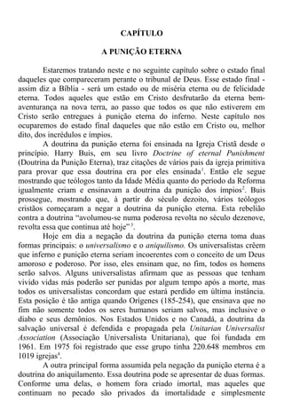 CAPÍTULO
A PUNIÇÃO ETERNA
Estaremos tratando neste e no seguinte capítulo sobre o estado final
daqueles que compareceram perante o tribunal de Deus. Esse estado final -
assim diz a Bíblia - será um estado ou de miséria eterna ou de felicidade
eterna. Todos aqueles que estão em Cristo desfrutarão da eterna bem-
aventurança na nova terra, ao passo que todos os que não estiverem em
Cristo serão entregues à punição eterna do inferno. Neste capítulo nos
ocuparemos do estado final daqueles que não estão em Cristo ou, melhor
dito, dos incrédulos e ímpios.
A doutrina da punição eterna foi ensinada na Igreja Cristã desde o
princípio. Harry Buis, em seu livro Doctrine of eternal Punishment
(Doutrina da Punição Eterna), traz citações de vários pais da igreja primitiva
para provar que essa doutrina era por eles ensinada1
. Então ele segue
mostrando que teólogos tanto da Idade Média quanto do período da Reforma
igualmente criam e ensinavam a doutrina da punição dos ímpios2
. Buis
prossegue, mostrando que, à partir do século dezoito, vários teólogos
cristãos começaram a negar a doutrina da punição eterna. Esta rebelião
contra a doutrina “avolumou-se numa poderosa revolta no século dezenove,
revolta essa que continua até hoje”3
.
Hoje em dia a negação da doutrina da punição eterna toma duas
formas principais: o universalismo e o aniquilismo. Os universalistas crêem
que inferno e punição eterna seriam incoerentes com o conceito de um Deus
amoroso e poderoso. Por isso, eles ensinam que, no fim, todos os homens
serão salvos. Alguns universalistas afirmam que as pessoas que tenham
vivido vidas más poderão ser punidas por algum tempo após a morte, mas
todos os universalistas concordam que estará perdido em última instância.
Esta posição é tão antiga quando Orígenes (185-254), que ensinava que no
fim não somente todos os seres humanos seriam salvos, mas inclusive o
diabo e seus demônios. Nos Estados Unidos e no Canadá, a doutrina da
salvação universal é defendida e propagada pela Unitarian Universalist
Association (Associação Universalista Unitariana), que foi fundada em
1961. Em 1975 foi registrado que esse grupo tinha 220.648 membros em
1019 igrejas4
.
A outra principal forma assumida pela negação da punição eterna é a
doutrina do aniquilamento. Essa doutrina pode se apresentar de duas formas.
Conforme uma delas, o homem fora criado imortal, mas aqueles que
continuam no pecado são privados da imortalidade e simplesmente
 