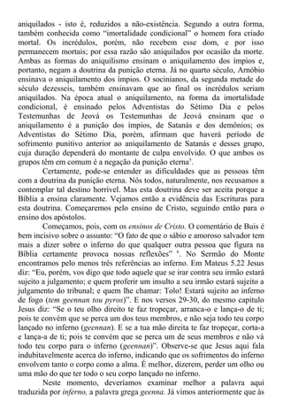 aniquilados - isto é, reduzidos a não-existência. Segundo a outra forma,
também conhecida como “imortalidade condicional” o homem fora criado
mortal. Os incrédulos, porém, não recebem esse dom, e por isso
permanecem mortais; por essa razão são aniquilados por ocasião da morte.
Ambas as formas do aniquilismo ensinam o aniquilamento dos ímpios e,
portanto, negam a doutrina da punição eterna. Já no quarto século, Arnóbio
ensinava o aniquilamento dos ímpios. O socinianos, da segunda metade do
século dezesseis, também ensinavam que ao final os incrédulos seriam
aniquilados. Na época atual o aniquilamento, na forma da imortalidade
condicional, é ensinado pelos Adventistas do Sétimo Dia e pelos
Testemunhas de Jeová os Testemunhas de Jeová ensinam que o
aniquilamento é a punição dos ímpios, de Satanás e dos demônios; os
Adventistas do Sétimo Dia, porém, afirmam que haverá período de
sofrimento punitivo anterior ao aniquilamento de Satanás e desses grupo,
cuja duração dependerá do montante de culpa envolvido. O que ambos os
grupos têm em comum é a negação da punição eterna5
.
Certamente, pode-se entender as dificuldades que as pessoas têm
com a doutrina da punição eterna. Nós todos, naturalmente, nos recusamos a
contemplar tal destino horrível. Mas esta doutrina deve ser aceita porque a
Bíblia a ensina claramente. Vejamos então a evidência das Escrituras para
esta doutrina. Começaremos pelo ensino de Cristo, seguindo então para o
ensino dos apóstolos.
Começamos, pois, com os ensinos de Cristo. O comentário de Buis é
bem incisivo sobre o assunto: “O fato de que o sábio e amoroso salvador tem
mais a dizer sobre o inferno do que qualquer outra pessoa que figura na
Bíblia certamente provoca nossas reflexões” 6
. No Sermão do Monte
encontramos pelo menos três referências ao inferno. Em Mateus 5.22 Jesus
diz: “Eu, porém, vos digo que todo aquele que se irar contra seu irmão estará
sujeito a julgamento; e quem proferir um insulto a seu irmão estará sujeito a
julgamento do tribunal; e quem lhe chamar: Tolo! Estará sujeito ao inferno
de fogo (tem geennan tou pyros)”. E nos versos 29-30, do mesmo capítulo
Jesus diz: “Se o teu olho direito te faz tropeçar, arranca-o e lança-o de ti;
pois te convém que se perca um dos teus membros, e não seja todo teu corpo
lançado no inferno (geennan). E se a tua mão direita te faz tropeçar, corta-a
e lança-a de ti; pois te convém que se perca um de seus membros e não vá
todo teu corpo para o inferno (geennan)”. Observe-se que Jesus aqui fala
indubitavelmente acerca do inferno, indicando que os sofrimentos do inferno
envolvem tanto o corpo como a alma. É melhor, dizerem, perder um olho ou
uma mão do que ter todo o seu corpo lançado no inferno.
Neste momento, deveríamos examinar melhor a palavra aqui
traduzida por inferno, a palavra grega geenna. Já vimos anteriormente que às
 