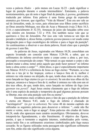 vezes a palavra Hades - pelo menos em Lucas 16.23 - pode significar o
lugar de punição durante o estado intermediário7
. Entretanto, a palavra
neotestamentária, que de nota o lugar final de punição, é geenna, geralmente
traduzida por inferno. Esta palavra é uma forma grega da expressão
aramaica gee hinnom, que significa: “Vale de Hinom”. Este era um vale ao
sul de Jerusalém, onde, às vezes, pais ofereciam seus filhos como sacrifício
ao Deus amonita Moloque, nos dias de Acaz e Manassés (veja 2 Reis 16.3;
21.6; e especialmente Jr 32.35). Ameaças de juízo são lançadas sobre esse
vale sinistro em Jeremias 7.32 e 19.6. Era também nesse vale que se
queimava o lixo de Jerusalém. Por isso este vale tornou-se um tipo do
pecado e maldição e, dessa forma, a palavra geenna passou a ser usada como
designação para o fogo escatológico do inferno e para o lugar da punição8
.
Ao continuarmos a observar o uso desta palavra, ficará claro que a punição
de geenna é sem fim.
As palavras de Jesus, registradas em Mateus 10.28, consolidam um
aspecto levantado em conexão com Mateus 5.29-30, a saber, que os
sofrimentos do inferno envolvem tanto o corpo como a alma e, por isso,
pressupõe a ressurreição do corpo: “Não temais os que matam o corpo e não
podem matar a alma; temei antes aquele que pode fazer perecer9
no inferno
tanto a alma como o corpo” 10
. Além disso, o que é especialmente importante
em Mateus 18.8,9 é a referência de Jesus ao fogo eterno: “Portanto, se a tua
mão ou o teu pé te faz tropeçar, corta-o e lança-o fora de ti; melhor é
entrares na vida manco ou aleijado, do que, tendo duas mãos ou dois o pés,
seres lançado no fogo eterno (to pyr to aionion). Se um dos teus olhos de faz
tropeçar, arranca-o e lança-o fora de ti; melhor é entrares na vida com um só
dos teus olhos, do que, tendo dois, seres lançado no inferno de fogo (tem
geennan tou pyros)”. Aqui Jesus ensina claramente que o fogo do inferno
não é uma espécie de punição e temporária da qual algumas pessoas possam
se libertar, mas sim uma punição sem fim ou eterna11
.
Encontramos mais evidência para o fato de que a punição do inferno
é eterna em Marcos 9.43, onde o fogo do inferno é chamado de
“inextinguível” (to pyr to asbeston). No verso 48 do mesmo capítulo são
utilizadas as seguintes palavras para descrever o inferno: “...onde não lhe
morre o verme, nem o fogo se apaga”. Estas palavras são citadas de Isaías
66.24, onde elas aparecem num cenário escatológico. Obviamente, deve-se
interpretá-las figuradamente, e não literalmente. O objetivo das figuras,
porém, é que o tormento e angústia internos, simbolizados pelo verme,
nunca terão fim e os sofrimentos exteriores simbolizados pelo fogo nunca
cessarão. Se as figuras utilizadas nesta passagem não significam sofrimento
sem fim, então elas não significarão coisa alguma.
 