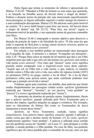Outra figura que retrata os tormentos do inferno é apresentada em
Mateus 13.41,42: “Mandará o Filho do homem os seus anjos que ajuntarão,
e os lançarão na fornalha acesa; ali haverá choro e ranger de dentes”.
Embora a duração eterna da punição não seja mencionada especificamente
nessa passagem, as figuras utilizadas sugerem o caráter amargo do remorso e
a auto-condenação desesperada. Mateus (25.30) adiciona outra parte horrível
ao cenário: “E o servo inútil lançai-o para fora, nas trevas. Ali haverá choro
e ranger de dentes” (cp. Mt 22.13). “Para fora, nas trevas” sugere o
isolamento terrível do perdido, e sua separação eterna da graciosa comunhão
com Deus.
Em Mateus 25.46 é empregado o mesmo adjetivo para descrever a
duração da punição do ímpio e da felicidade do salvo. “E irão estes [os que
estão à esquerda do Rei] para o castigo eterno (kolasin aionion), porém os
justos para a vida eterna (zoen aionion)”.
Em relação a isso também podem ser mencionadas duas passagens
do Evangelho de João. A primeira é o famoso “Evangelho em miniatura”,
João 3.16: “Porque Deus amou ao mundo de tal maneira que deu o seu Filho
unigênito para que todo o que nele crê não pereça (me apoletai), mas tenha a
vida eterna (zoen aionion)”. Fica claro que “perecer” neste verso significa
punição eterna comparado com o trigésimo-sexto verso deste capítulo:
“Aquele que crê no Filho tem a vida eterna; o que, todavia, se mantém
rebelde contra o Filho não verá a vida, mas sobre ele repousa (reside [ASV]
ou permanece [NIV]; no grego, menei) a ira de Deus”. Se a ira de Deus
permanece sobre uma pessoa assim, que outra conclusão podemos tirar
senão que a punição envolvida é eterna?
Voltamos agora para examinar, em detalhe, duas palavras que foram
usadas freqüentemente nas passagens citadas acima: apollymi (geralmente
traduzida por “destruir”, “arruinar”; na voz passiva, “estar perdido” ou
“perecer”) e aionios (geralmente traduzido por “eterno”).
Os oponentes da doutrina da punição eterna, freqüentemente, dizem
que a palavra apollymi, quando utilizada pelo Novo Testamento para o
destino dos ímpios, significa aniquilar ou apagar a existência. Por exemplo,
tanto os Adventistas do Sétimo Dia como os Testemunhas de Jeová
interpretam o termo dessa forma12
.
Apollymi, no Novo Testamento, contudo, nunca significa
aniquilamento. Esta palavra nunca significa aniquilar quando é aplicada a
outras coisas que não o destino eterno do homem. (1) Às vezes, apollymi
simplesmente significa “estar perdido”. A palavra é utilizada nesse sentido
nas três parábolas acerca do “perdido”, em Lucas 15 - para designar a ovelha
perdida, a moeda perdida e o filho perdido. No caso do filho, sua perdição
significava que ele estava perdido para a comunhão do seu pai, uma vez que
 