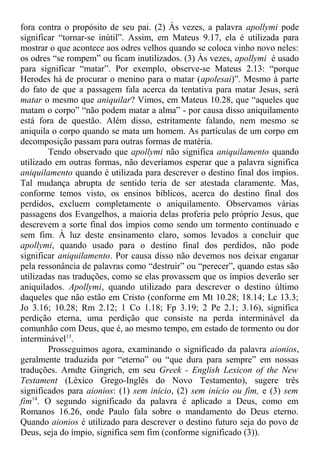 fora contra o propósito de seu pai. (2) Às vezes, a palavra apollymi pode
significar “tornar-se inútil”. Assim, em Mateus 9.17, ela é utilizada para
mostrar o que acontece aos odres velhos quando se coloca vinho novo neles:
os odres “se rompem” ou ficam inutilizados. (3) Às vezes, apollymi é usado
para significar “matar”. Por exemplo, observe-se Mateus 2.13: “porque
Herodes há de procurar o menino para o matar (apolesai)”. Mesmo à parte
do fato de que a passagem fala acerca da tentativa para matar Jesus, será
matar o mesmo que aniquilar? Vimos, em Mateus 10.28, que “aqueles que
matam o corpo” “não podem matar a alma” - por causa disso aniquilamento
está fora de questão. Além disso, estritamente falando, nem mesmo se
aniquila o corpo quando se mata um homem. As partículas de um corpo em
decomposição passam para outras formas de matéria.
Tendo observado que apollymi não significa aniquilamento quando
utilizado em outras formas, não deveríamos esperar que a palavra significa
aniquilamento quando é utilizada para descrever o destino final dos ímpios.
Tal mudança abrupta de sentido teria de ser atestada claramente. Mas,
conforme temos visto, os ensinos bíblicos, acerca do destino final dos
perdidos, excluem completamente o aniquilamento. Observamos várias
passagens dos Evangelhos, a maioria delas proferia pelo próprio Jesus, que
descrevem a sorte final dos ímpios como sendo um tormento continuado e
sem fim. À luz deste ensinamento claro, somos levados a concluir que
apollymi, quando usado para o destino final dos perdidos, não pode
significar aniquilamento. Por causa disso não devemos nos deixar enganar
pela ressonância de palavras como “destruir” ou “perecer”, quando estas são
utilizadas nas traduções, como se elas provassem que os ímpios deverão ser
aniquilados. Apollymi, quando utilizado para descrever o destino último
daqueles que não estão em Cristo (conforme em Mt 10.28; 18.14; Lc 13.3;
Jo 3.16; 10.28; Rm 2.12; 1 Co 1.18; Fp 3.19; 2 Pe 2.1; 3.16), significa
perdição eterna, uma perdição que consiste na perda interminável da
comunhão com Deus, que é, ao mesmo tempo, em estado de tormento ou dor
interminável13
.
Prosseguimos agora, examinando o significado da palavra aionios,
geralmente traduzida por “eterno” ou “que dura para sempre” em nossas
traduções. Arndte Gingrich, em seu Greek - English Lexicon of the New
Testament (Léxico Grego-Inglês do Novo Testamento), sugere três
significados para aionios: (1) sem início, (2) sem início ou fim, e (3) sem
fim14
. O segundo significado da palavra é aplicado a Deus, como em
Romanos 16.26, onde Paulo fala sobre o mandamento do Deus eterno.
Quando aionios é utilizado para descrever o destino futuro seja do povo de
Deus, seja do ímpio, significa sem fim (conforme significado (3)).
 
